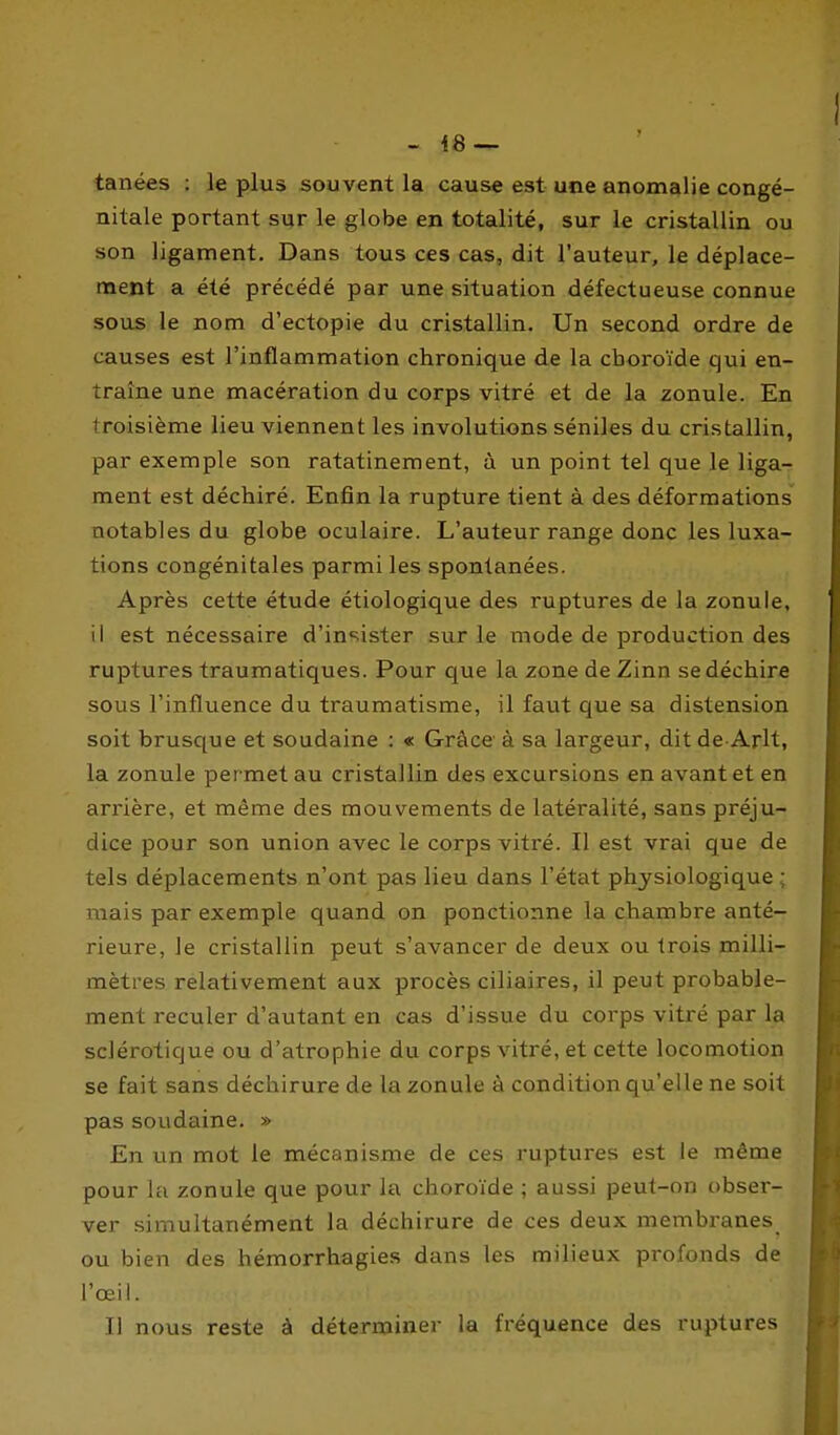- 48 — tanées ; le plus souvent la cause est une anomalie congé- nitale portant sur le globe en totalité, sur le cristallin ou son ligament. Dans tous ces cas, dit l'auteur, le déplace- ment a été précédé par une situation défectueuse connue sous le nom d'ectopie du cristallin. Un second ordre de causes est l'inflammation chronique de la choroïde qui en- traîne une macération du corps vitré et de la zonule. En troisième lieu viennent les involutions séniles du cristallin, par exemple son ratatinement, à un point tel que le liga- ment est déchiré. Enfin la rupture tient à des déformations notables du globe oculaire. L'auteur range donc les luxa- tions congénitales parmi les spontanées. Après cette étude étiologique des ruptures de la zonule, il est nécessaire d'insister sur le mode de production des ruptures traumatiques. Pour que la zone de Zinn se déchire sous l'influence du traumatisme, il faut que sa distension soit brusque et soudaine : « Grâce à sa largeur, dit de-Arlt, la zonule permet au cristallin des excursions en avant et en arrière, et même des mouvements de latéralité, sans préju- dice pour son union avec le corps vitré. Il est vrai que de tels déplacements n'ont pas lieu dans l'état physiologique ; mais par exemple quand on ponctionne la chambre anté- rieure, le cristallin peut s'avancer de deux ou trois milli- mètres relativement aux procès ciliaires, il peut probable- ment reculer d'autant en cas d'issue du corps vitré par la sclérotique ou d'atrophie du corps vitré, et cette locomotion se fait sans déchirure de la zonule à condition qu'elle ne soil pas soudaine. » En un mot le mécanisme de ces ruptures est le même pour la zonule que pour la choroïde ; aussi peut-on obser- ver simultanément la déchirure de ces deux membranes ou bien des hémorrhagies dans les milieux profonds de l'œil. Il nous reste à déterminer la fréquence des ruptures