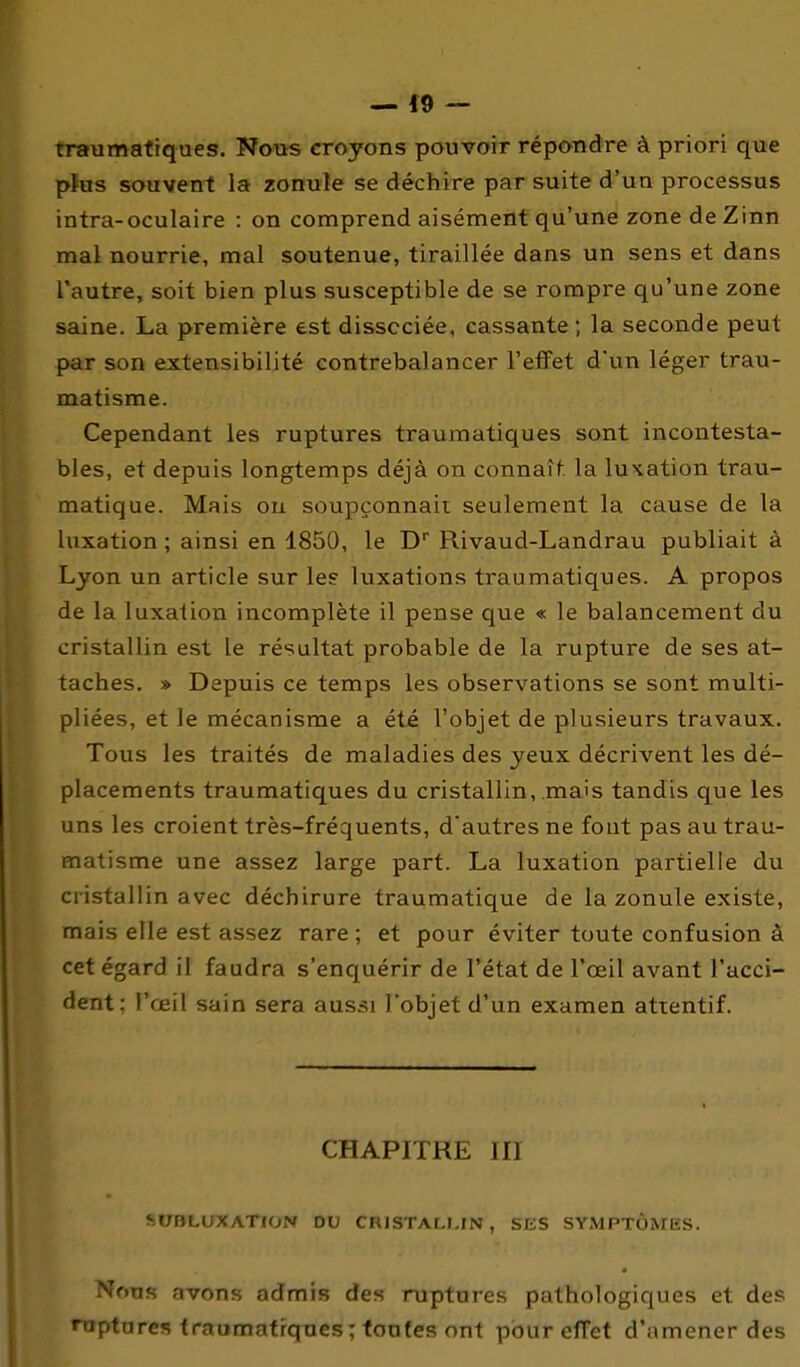 — f 9 — traumatiques. Nous croyons pouvoir répondre à priori que p}us souvent la zonule se déchire par suite d'un processus intra-oculaire : on comprend aisément qu'une zone de Zinn mal nourrie, mal soutenue, tiraillée dans un sens et dans l'autre, soit bien plus susceptible de se rompre qu'une zone saine. La première est dissociée, cassante ; la seconde peut par son extensibilité contrebalancer l'effet d'un léger trau- matisme. Cependant les ruptures traumatiques sont incontesta- bles, et depuis longtemps déjà on connaît, la lutation trau- matique. Mais ou soupçonnait seulement la cause de la luxation ; ainsi en 1850, le D Rivaud-Landrau publiait à Lyon un article sur les luxations traumatiques. A propos de la luxation incomplète il pense que « le balancement du cristallin est le résultat probable de la rupture de ses at- taches. » Depuis ce temps les observations se sont multi- pliées, et le mécanisme a été l'objet de plusieurs travaux. Tous les traités de maladies des yeux décrivent les dé- placements traumatiques du cristallin, mais tandis que les uns les croient très-fréquents, d'autres ne fout pas au trau- matisme une assez large part. La luxation partielle du cristallin avec déchirure traumatique de la zonule existe, mais elle est assez rare ; et pour éviter toute confusion à cet égard il faudra s'enquérir de l'état de l'oeil avant l'acci- dent; l'œil sain sera aussi l'objet d'un examen attentif. CHAPITRE III -.UflLUXATlO,-^ UU CIUSI ALLIN , SliS SYMPTÔMES. NoTjfi avons admis des ruptures pathologiques et des raptares traumatiques ;foo(es ont pour effet d'amener des