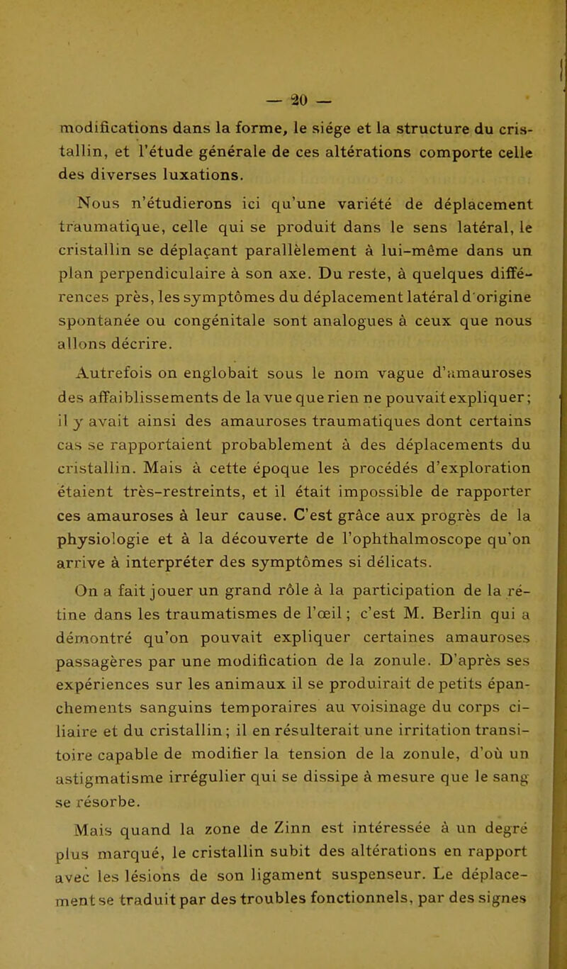 modifications dans la forme, le siège et la structure du cris- tallin, et l'étude générale de ces altérations comporte celle des diverses luxations. Nous n'étudierons ici qu'une variété de déplacement traumatique, celle qui se produit dans le sens latéral, le cristallin se déplaçant parallèlement à lui-même dans un plan perpendiculaire à son axe. Du reste, à quelques diffé- rences près, les symptômes du déplacement latéral d origine spontanée ou congénitale sont analogues à ceux que nous allons décrire. Autrefois on englobait sous le nom vague d'umauroses des affaiblissements de la vue que rien ne pouvait expliquer; il y avait ainsi des amauroses traumatiques dont certains cas se rapportaient probablement à des déplacements du cristallin. Mais à cette époque les procédés d'exploration étaient très-restreints, et il était impossible de rapporter ces amauroses à leur cause. C'est grâce aux progrès de la physiologie et à la découverte de l'oplithalmoscope qu'on arrive à interpréter des symptômes si délicats. On a fait jouer un grand rôle à la participation de la ré- tine dans les traumatismes de l'œil ; c'est M. Berlin qui a démontré qu'on pouvait expliquer certaines amauroses passagères par une modification de la zonule. D'après ses expériences sur les animaux il se produirait de petits épan- chements sanguins temporaires au voisinage du corps ci- liaire et du cristallin; il en résulterait une irritation transi- toire capable de modifier la tension de la zonule, d'où un astigmatisme irrégulier qui se dissipe à mesure que le sang se résorbe. Mais quand la zone de Zinn est intéressée à un degré plus marqué, le cristallin subit des altérations en rapport avec les lésions de son ligament suspenseur. Le déplace- ment se traduit par des troubles fonctionnels, par des signes