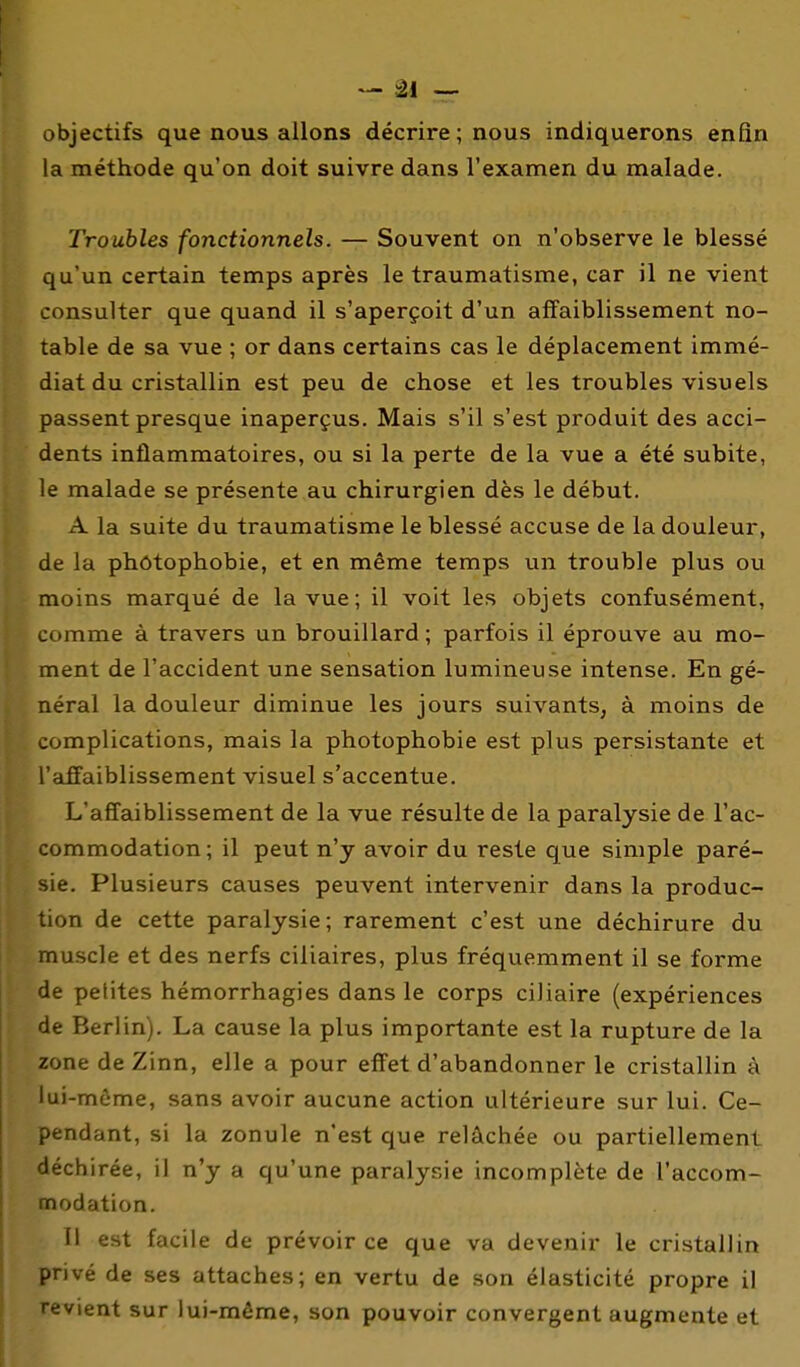 objectifs que nous allons décrire ; nous indiquerons enfin la méthode qu'on doit suivre dans l'examen du malade. Troubles fonctionnels. — Souvent on n'observe le blessé qu'un certain temps après le traumatisme, car il ne vient consulter que quand il s'aperçoit d'un affaiblissement no- table de sa vue ; or dans certains cas le déplacement immé- diat du cristallin est peu de chose et les troubles visuels passent presque inaperçus. Mais s'il s'est produit des acci- dents inflammatoires, ou si la perte de la vue a été subite, le malade se présente au chirurgien dès le début. A la suite du traumatisme le blessé accuse de la douleur, de la phôtophobie, et en même temps un trouble plus ou moins marqué de la vue; il voit les objets confusément, comme à travers un brouillard ; parfois il éprouve au mo- ment de l'accident une sensation lumineuse intense. En gé- néral la douleur diminue les jours suivants, à moins de complications, mais la photophobie est plus persistante et l'affaiblissement visuel s'accentue. L'affaiblissement de la vue résulte de la paralysie de l'ac- commodation; il peut n'y avoir du reste que simple paré- sie. Plusieurs causes peuvent intervenir dans la produc- tion de cette paralysie; rarement c'est une déchirure du muscle et des nerfs ciliaires, plus fréquemment il se forme de pelites hémorrhagies dans le corps ciliaire (expériences de Berlin). La cause la plus importante est la rupture de la zone de Zinn, elle a pour effet d'abandonner le cristallin à lui-môme, sans avoir aucune action ultérieure sur lui. Ce- pendant, si la zonule n'est que relâchée ou partiellement déchirée, il n'y a qu'une paralysie incomplète de l'accom- nnodation. Tl est facile de prévoir ce que va devenir le cristallin privé de ses attaches; en vertu de son élasticité propre il revient sur lui-même, son pouvoir convergent augmente et