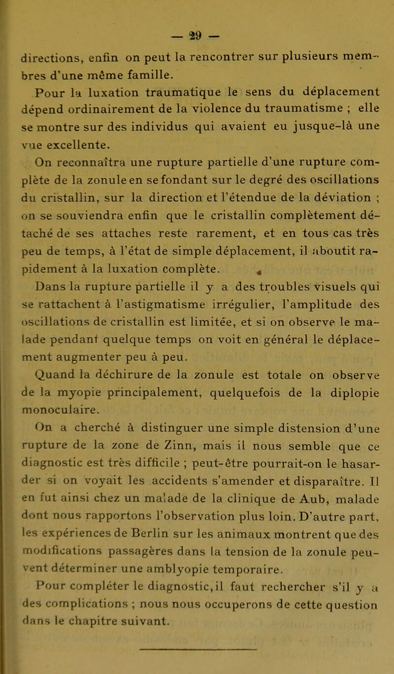 directions, enfin on peut la rencontrer sur plusieurs mem- bres d'une même famille. Pour la luxation traumatique le sens du déplacement dépend ordinairement de la violence du traumatisme ; elle se montre sur des individus qui avaient eu jusque-là une vue excellente. On reconnaîtra une rupture partielle d'une rupture com- plète de la zonuleen se fondant sur le degré des oscillations du cristallin, sur la direction et l'étendue de la déviation ; on se souviendra enfin que le cristallin complètement dé- taché de ses attaches reste rarement, et en tous cas très peu de temps, à l'état de simple déplacement, il aboutit ra- pidement à la luxation complète. ^ Dans la rupture partielle il y a des troubles visuels qui se rattachent à l'astigmatisme irrégulier, l'amplitude des oscillations de cristallin est limitée, et si on observe le ma- lade pendant quelque temps on voit en général le déplace- ment augmenter peu à peu. Quand la déchirure de la zonule est totale on observe de la myopie principalement, quelquefois de la diplopie monoculaire. On a cherché à distinguer une simple distension d'une rupture de la zone de Zinn, mais il nous semble que ce diagnostic est très difficile ; peut-être pourrait-on le hasar- der si on voyait les accidents s'amender et disparaître. Il en fut ainsi chez un malade de la clinique de Aub, malade dont nous rapportons l'observation plus loin. D'autre part, les expériences de Berlin sur les animaux montrent que des modifications passagères dans la tension de la zonule peu- vent déterminer une amblyopie temporaire. Pour compléter le diagnostic, il faut rechercher s'il y a des complications ; nous nous occuperons de cette question dans le chapitre suivant.