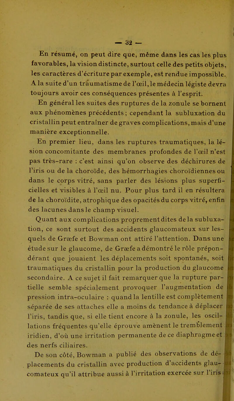 En résumé, on peut dire que, même dans les cas les plus favorables, la vision distincte, surtout celle des petits objets, les caractères d'écriture par exemple, est rendue impossible. A la suite d'un traumatisme de l'œil, le médecin légiste devra toujours avoir ces conséquences présentes à l'esprit. En général les suites des ruptures de la zonule se bornent aux phénomènes précédents ; cependant la subluxation du cristallin peut entraîner de graves complications, mais d'une manière exceptionnelle. En premier lieu, dans les ruptures traumatiques, la lé- sion concomitante des membranes profondes de l'œil n'est pas très-rare : c'est ainsi qu'on observe des déchirures de l'iris ou de la choroïde, des hémorrhagies choroïdiennes ou dans le corps vitré, sans parler des lésions plus superfi- cielles et visibles à l'œil nu. Pour plus tard il en résultera de la choroïdite, atrophique des opacités du corps vitré, enfin des lacunes dans le champ visuel. Quant aux complications proprement dites delà subluxa- tion, ce sont surtout des accidents glaucomateux sur les- quels de Greefe et Bowman ont attiré l'attention. Dans une étude sur le glaucome, de Grsefe a démontré le rôle prépon- dérant que jouaient les déplacements soit spontanés, soit traumatiques du cristallin pour la production du glaucome secondaire. A ce sujet il fait remarquer que la rupture par- tielle semble spécialement provoquer l'augmentation de pression intra-oculaire : quand la lentille est complètement séparée de ses attaches elle a moins de tendance à déplacer l'iris, tandis que, si elle tient encore à la zonule, les oscIIt lations fréquentes qu'elle éprouve amènent le tremblement iridien, d'où une irritation permanente de ce diaphragme et des nerfs ciliaires. De son côté, Bowman a publié des observations de dé- placements du cristallin avec production d'accidents glau- comateux qu'il attribue aussi à l'irritation exercée sur l'iris