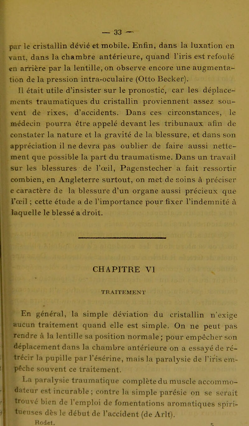 par le cristallin dévié et mobile. Enfin, dans la luxation en ;.ant. dans la chambre antérieure, quand l'iris est refoulé en arrière par la lentille, on observe encore une augmenta- lion de la pression intra-oculaire (Otto Becker). Il était utile d'insister sur le pronostic, car les déplace- ments traumatiques du cristallin proviennent assez sou- vent de rixes, d'accidents. Dans ces circonstances, le médecin pourra être appelé devant les tribunaux afin de constater la nature et la gravité de la blessure, et dans son appréciation il ne devra pas oublier de faire aussi nette- ment que possible la part du traumatisme. Dans un travail sur les blessures de l'œil, Pagenstecher a fait ressortir combien, en Angleterre surtout, on met de soins à préciser e caractère de la blessure d'un organe aussi précieux que l'œil ; cette étude a de l'importance pour fixer l'indemnité à laquelle le blessé a droit. CHAPITRE VI TRAITEMENT En général, la simple déviation du cristallin n'exige aucun traitement quand elle est simple. On ne peut pas Tendre à la lentille sa position normale ; pour empêcher son déplacement dans la chambre antérieure on a essayé de ré- trécir la pupille par l'ésérine, mais la paralysie de l'iris em- pêche souvent ce traitement. La paralysie traumatique complète du muscle accommo- dateur est incurable; contre la simple parésie on se serait trouvé bien de l'emploi de fomentations aromatiques spiri- tueuses dès le début de l'accident (de Arlt). Rodet. c