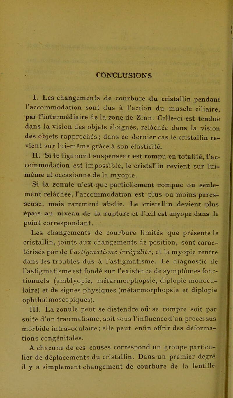 CONCLUSIONS I. Les changements de caurbure ^du cristallin pendant l'accommodation sont dus à l'action du muscle ciliaire, par l'intermédiaire de la zone de Zinn. Celle-ci est tendue dans la vision des objets éloignés, relâchée dans la vision des objets rapprochés; dans ce dernier cas le cristallin re- vient sur lui-même grâce à son élasticité. IL Si le ligament suspensenr est rompu en -totalité, l'ac- commodation est impossible, le cristallin revient sur lui- même et occasionne de la myopie. Si la zonule n'est que partiellement rompue ou seule- ment relâchée, l'accommodation est phis ou moins pares- seuse, mais rarement abolie. Le cristallin devient plus épais au niveau de la rupture et l'œil est myope dans le point correspondant. Les changements de courbure limités que présente le- cristallin, joints aux changements de position, sont carac- térisés par de Vastigmatisme irrégulier, et la myopie rentre dans les troubles dus à l'astigmatisme. Le diagnostic de l'astigmatisme est fondé sur l'existence de symptômes fonc- tionnels (amblyopie, métarmorphopsie, diplopie monocu- laire) et de signes physiques (métarmorphopsie et diplopie ophthalmoscopiques). IIL La zonule peut se distendre où' se rompre soit par suite d'un traumatisme, soit sous Tinfluence d'un processus morbide intra-oculaire ; elle peut enfin offrir des déforma- tions congénitales. A chacune de ces causes correspond un groupe particu- lier de déplacements du cristallin. Dans un premier degré il y a simplement changement de courbure de la lentille