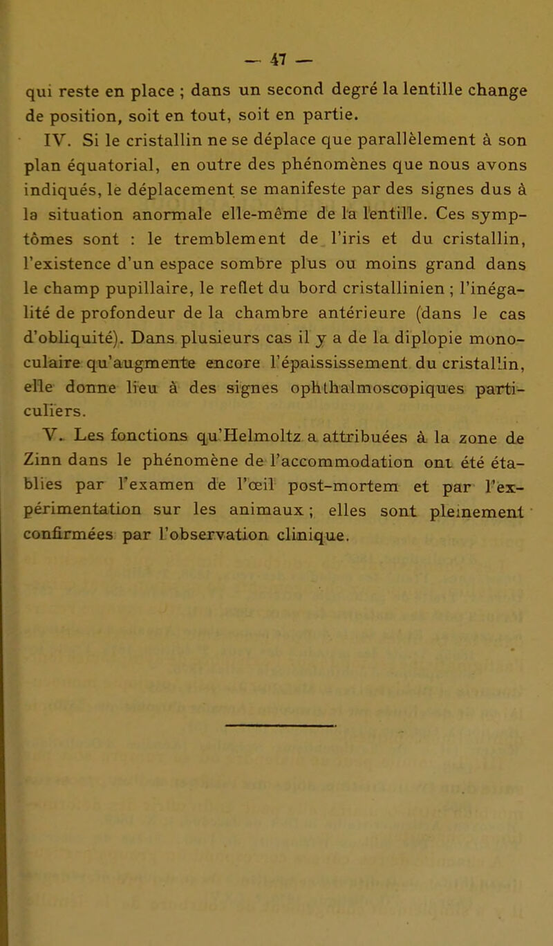 qui reste en place ; dans un second degré la lentille change de position, soit en tout, soit en partie. IV. Si le cristallin ne se déplace que parallèlement à son plan équatorial, en outre des phénomènes que nous avons indiqués, le déplacement se manifeste par des signes dus à la situation anormale elle-même de la lentille. Ces symp- tômes sont : le tremblement de l'iris et du cristallin, l'existence d'un espace sombre plus ou moins grand dans le champ pupillaire, le reflet du bord cristallinien ; l'inéga- lité de profondeur de la chambre antérieure (dans le cas d'obliquité). Dans plusieurs cas il y a de la diplopie mono- culaire qu'augmente encore l'épaississement du cristallin, elle donne lîeu à des signes ophthalmoscopiques parti- culiers. V. Les fonctions qu'Helmoltz a attribuées à la zone de Zinn dans le phénomène de l'accommodation ont été éta- blies par l'examen de l'œil post-mortem et par l'ex- périmentation sur les animaux ; elles sont pleinement confirmées par l'observation clinique.