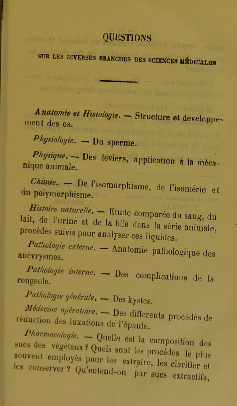 QUESTIONS SUR LES DIVERSES BRANCHES DES SCIENCES 1IBDICALR8 Histologie. ^ Structure et développa- 'Ment des os. Physiologie. ^ Du sperme. ,,.f 7™ - comparée du san. du 'ail. de 1 „„ne el de la bile dans ia série animale procèdes suivis pour analyser ces liquides ' anétr^mt  '^''^ P^>''1<''-^- ^es rouîli:' - -mpUcations de la Pathologie générale. — Des kystes. Médecine opératoire Hû- A n' ^^^^..ondesluxaiî^sderépïr'^»^ v^oKiaux f yueis sont es nrocédps lo ..i «ouvem employés pou.- les e^.vaire, le Car e les conserver, Qu.e„,e„d-on par ;ues