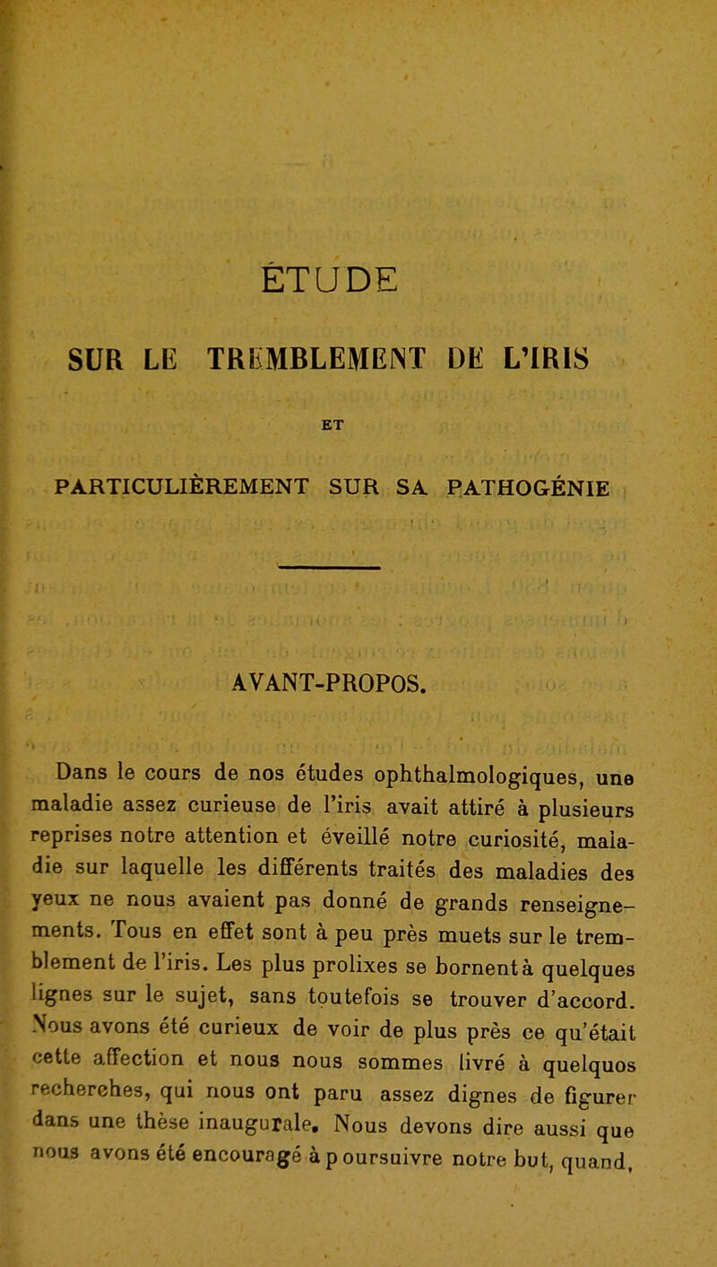 ÉTUDE SUR LE TREMBLEMENT DE L'IRIS ET PARTICULIÈREMENT SUR SA PATHOGÉNIE AVANT-PROPOS. Dans le cours de nos études ophthalmologiques, une maladie assez curieuse de l'iris avait attiré à plusieurs reprises notre attention et éveillé notre curiosité, mala- die sur laquelle les différents traités des maladies des yeux ne nous avaient pas donné de grands renseigne- ments. Tous en effet sont à peu près muets sur le trem- blement de l'iris. Les plus prolixes se bornent à quelques lignes sur le sujet, sans toutefois se trouver d'accord. Nous avons été curieux de voir de plus près ce qu'était cette affection et nous nous sommes livré à quelquos recherches, qui nous ont paru assez dignes de figurer dans une thèse inaugurale. Nous devons dire aussi que nous avons été encouragé à p oursuivre notre but, quand,