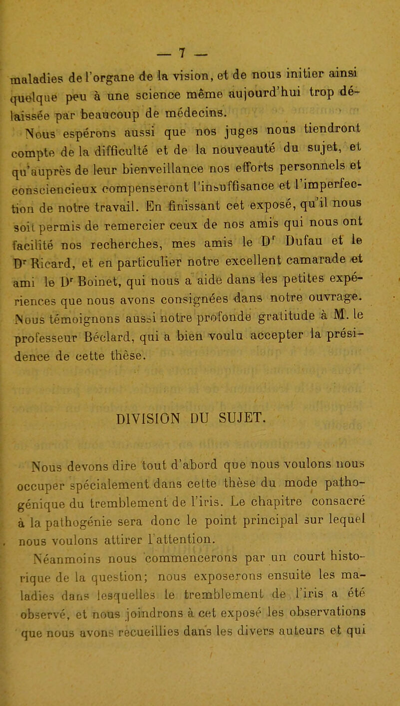 maladies de l'organe de la vision, et de nous initier ainsi quelque peu à une science même aujourd'hui trop dé- laissée par beaucoup de médecins. N .us espérons aussi que nos juges nous tiendront compte de la difficulté et de la nouveauté du sujet, et qu'auprès de leur bienveillance nos efforts personnels et consciencieux compenseront l'insuffisance et l'imperfec- tion de notre travail. En finissant cet exposé, qu'il nous soit permis de remercier ceux de nos amis qui nous ont facilité nos recherches, mes amis le Dr Dufau et le Dr Ricard, et en particulier notre excellent camarade et ami le Dr Boinet, qui nous a aide dans les petites expé- riences que nous avons consignées dans notre ouvrage. Nous témoignons aussi notre profonde gratitude à M. le professeur Béclard, qui a bien voulu accepter la prési- dence de cette thèse. DIVISION DU SUJET. Nous devons dire tout d'abord que nous voulons nous occuper spécialement dans cette thèse du mode patho- génique du tremblement de l'iris. Le chapitre consacré à la pathogénie sera donc le point principal sur lequel, nous voulons attirer 1: attention. Néanmoins nous commencerons par un court histo- rique de la question; nous exposerons ensuite les ma- ladies dans lesquelles le tremblement de l'iris a été observé, et nous joindrons à cet exposé les observations que nous avons recueillies dans les divers auteurs et qui