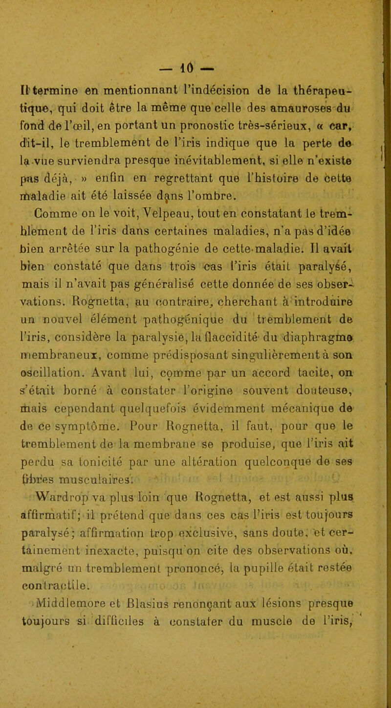 — i(V— II'termine en mentionnant l'indécision de la thérapeu- tique, qui doit être la même que celle des amauroses du fond de l'œil, en portant un pronostic très-sérieux, « car, dit-il, le tremblement de l'iris indique que la perte do la vue surviendra presque inévitablement, si elle n'existe pus déjà, » enfin en regrettant que l'histoire de cette maladie ait été laissée dans l'ombre. Comme on le voit, Velpeau, tout en constatant le trem- blement de l'iris dans certaines maladies, n'a pas d'idée bien arrêtée sur la pathogénie de cette-maladie. Il avait bien constaté que dans trois cas l'iris était paralysé, mais il n'avait pas généralisé cette donnée de ses obser- vations. Rognetta, au contraire,, cherchant à introduire un nouvel élément pathogénique du tremblement de l'iris, considère la paralysie, la flaccidité' du diaphragma membraneux, comme prédisposant singulièrement à son oscillation. Avant lui, comme par un accord tacite, on s'était borné à constater l'origine souvent douteuse, mais cependant quelquefois évidemment mécanique de de ce symptôme. Pour Rognetta, il faut, pour que le tremblement de la membrane se produise, que l'iris ait perdu sa tonicité par une altération quelconque de ses (j-bres musculaires; Wardrop va plus loin que Rognetta, et est aussi plus affirmatif; il prétend que dans ces cas l'iris est toujours paralysé; affirmation trop exclusive, sans doute, et cer- tainement inexacte, puisqu'on cite des observations où. malgré un tremblement prononcé, la pupille était restée contractile. ■ Middlemore et filasius renonçant aux lésions presque toujours si difficiles à constater du muscle de l'iris,