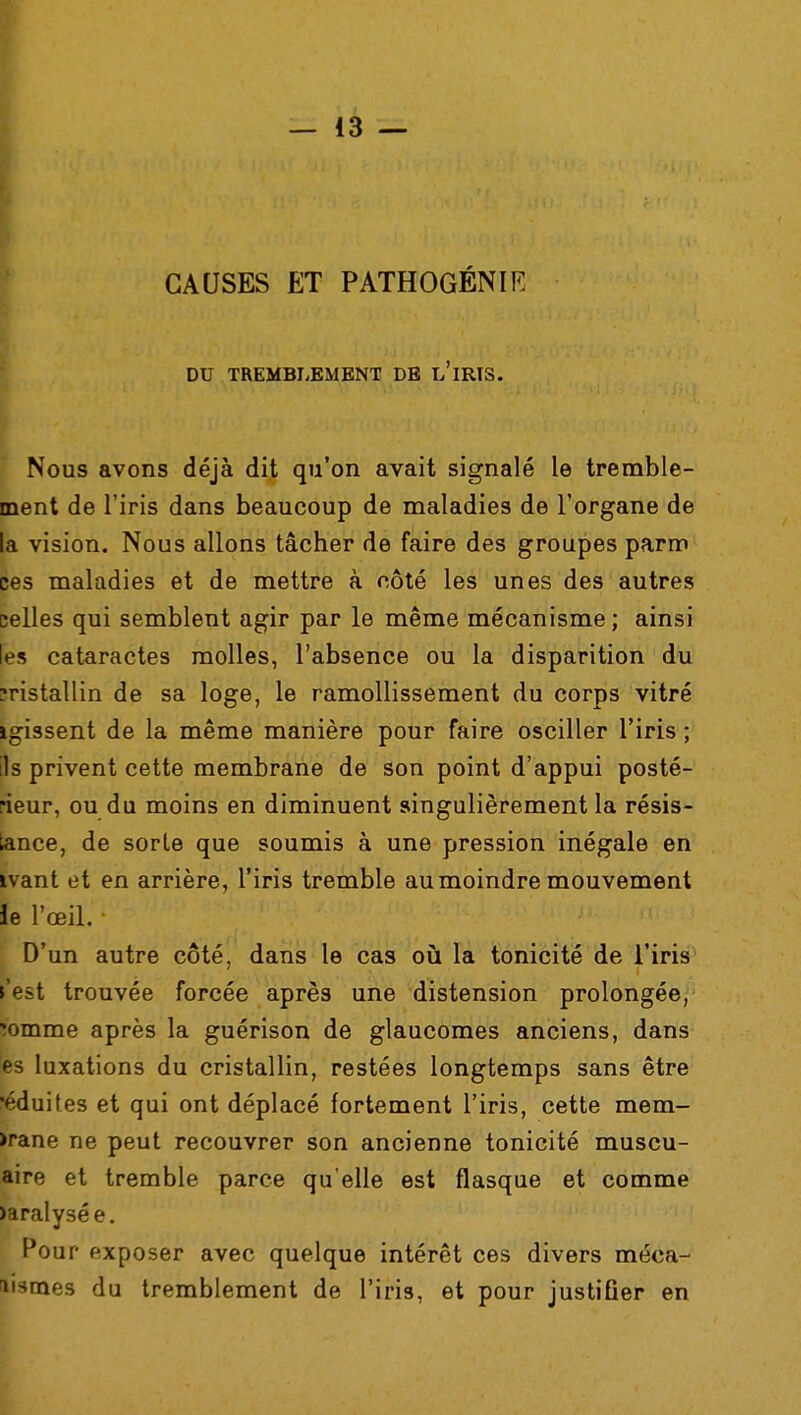 CAUSES ET PATHOGÉNIE DU TREMBLEMENT DE l'ïRIS. Nous avons déjà dit qu'on avait signalé le tremble- ment de l'iris dans beaucoup de maladies de l'organe de la vision. Nous allons tâcher de faire des groupes parm ces maladies et de mettre à côté les unes des autres celles qui semblent agir par le même mécanisme ; ainsi les cataractes molles, l'absence ou la disparition du îristallin de sa loge, le ramollissement du corps vitré igissent de la même manière pour faire osciller l'iris ; ils privent cette membrane de son point d'appui posté- rieur, ou du moins en diminuent singulièrement la résis- tance, de sorte que soumis à une pression inégale en ivant et en arrière, l'iris tremble au moindre mouvement le l'œil. D'un autre côté, dans le cas où la tonicité de l'iris l'est trouvée forcée après une distension prolongée, îomme après la guérison de glaucomes anciens, dans es luxations du cristallin, restées longtemps sans être •éduites et qui ont déplacé fortement l'iris, cette mem- >rane ne peut recouvrer son ancienne tonicité muscu- aire et tremble parce qu'elle est flasque et comme >aralysée. Pour exposer avec quelque intérêt ces divers méca- nismes du tremblement de l'iris, et pour justifier en