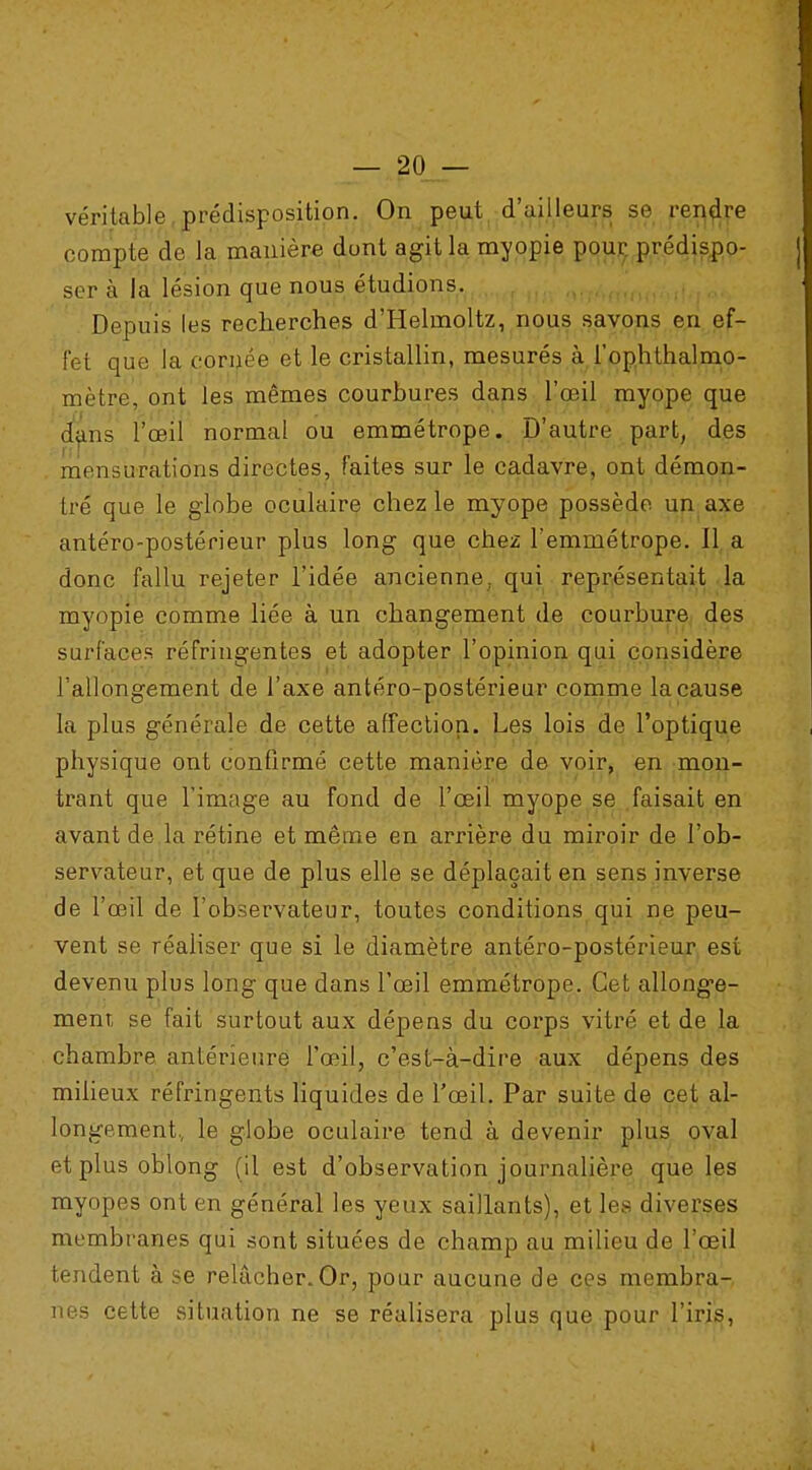 véritable prédisposition. On peut d'ailleurs se rendre compte de la manière dont agit la myopie pour prédispo- ser à la lésion que nous étudions. Depuis les recherches d'Helmoltz, nous savons en ef- fet que la cornée et le cristallin, mesurés à l'ophthalmo- mètr.e, ont les mêmes courbures dans l'œil myope que dans l'œil normal ou emmétrope. D'autre part, des mensurations directes, faites sur le cadavre, ont démon- tré que le globe oculaire chez le myope possède un axe antéro-postérieur plus long que chez l'emmétrope. 11 a donc fallu rejeter l'idée ancienne, qui représentait la myopie comme liée à un changement de courbure des surfaces réfringentes et adopter l'opinion qui considère l'allongement de l'axe antéro-postérieur comme la cause la plus générale de cette affection. Les lois de l'optique physique ont confirmé cette manière de voir, en mon- trant que l'image au fond de l'œil myope se faisait en avant de la rétine et même en arrière du miroir de l'ob- servateur, et que de plus elle se déplaçait en sens inverse de l'œil de l'observateur, toutes conditions qui ne peu- vent se réaliser que si le diamètre antéro-postérieur est devenu plus long que dans l'œil emmétrope. Cet allonge- ment, se fait surtout aux dépens du corps vitré et de la chambre antérieure l'œil, c'est-à-dire aux dépens des milieux réfringents liquides de l'œil. Par suite de cet al- longement., le globe oculaire tend à devenir plus oval et plus oblong (il est d'observation journalière que les myopes ont en général les yeux saillants), et les diverses membranes qui sont situées de champ au milieu de l'œil tendent à se relâcher.Or, pour aucune de ces membra- nes cette situation ne se réalisera plus que pour l'iris, I