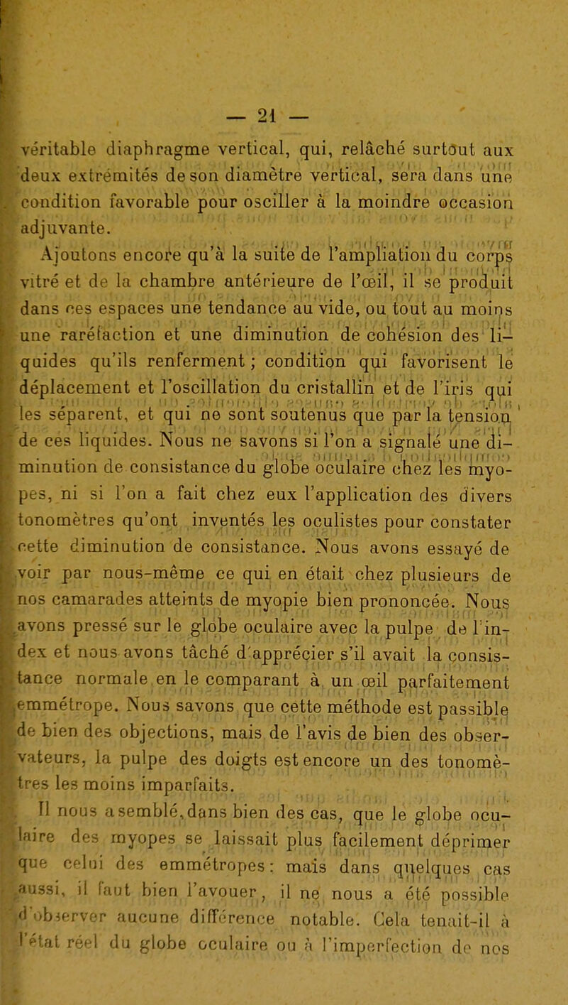 véritable diaphragme vertical, qui, relâché surtout aux deux extrémités de son diamètre vertical, sera dans une condition favorable pour osciller à la moindre occasion adjuvante. Ajoutons encore qu'à la suite de l'ampiïation du corps vitré et de la chambre antérieure de l'œil, il se produit dans ces espaces une tendance au vide, ou tout au moins une raréfaction et une diminution de cohésion des li- quides qu'ils renferment ; condition qui favorisent le déplacement et l'oscillation du cristallin et de l'iris qui Lu ■fîu&uûlùaiiyr), ut) »9JrT'M,')mm »o.KUfi» HfWffinhi/ nb >,t.oIh ■ les séparent, et qui ne sont soutenus que parla tension^ de ces liquides. Nous ne savons si l'on a signalé une di- minution de consistance du globe oculaire chez les myo- pes, ni si l'on a fait chez eux l'application des divers tonomètres qu'ont inventés les oculistes pour constater cette diminution de consistance. Nous avons essayé de voir par nous-même ce qui en était chez plusieurs de nos camarades atteints de myopie bien prononcée. Nous avons pressé sur le globe oculaire avec la pulpe de Tin- dex et nous avons tâché d'apprécier s'il avait la consis- tance normale, en le comparant à. un œil parfaitement u! • •)• t;! jii^ni'ifidi.iCrw'i'! irn '3i(o rrfn iMiTjdo 6ïMfjt;n emmétrope. Nous savons que cette méthode est passible, de bien des objections, mais de i'avis de bien des obs-er- V u i»,'f-*Ji - ?'U MJOS %;>,llri.i : r:M^t!'.'*(rrj'f-i! (jjjfïj. '<r\A ll 'iil vateurs, la pulpe des doigts est encore un des tonomè- VI <lJ > ■1 v. i l '.m.-H)!> ni on •ui.')r-i'>iiii> H'u\i\\v,\Xf\ très les moins imparfaits. Il nous a semblé, dans bien des cas, que le srlobe ocu- . , -.«l'Un M 1(1 llH:ï çfJfT? j //IffHIyX»'»Ti l'ili-VYê'HtVt laire des myopes se laissait plus facilement déprimer que celui des emmétropes; maïs dans qiieiàues cas ^ussi, il faut bien l'avouer, il ne nous a été possible ^d'obierver aucune différence notable. Gela tenait-il à [l'état réel du globe oculaire ou à l'imperfection de nos