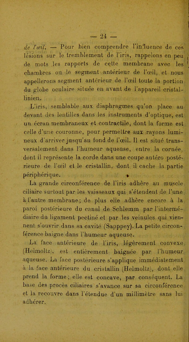 djs lœu. — Pour bien comprendre l'inluenoe de ces lésion? sur le tremblement de l'iris, rappelons en peu de mots les rapports de cette membrane avec les chambres ou le segment antérieur de l'œil, et nous appellerons segment antérieur de l'œil toute la portion du globe oculaire située en avant de l'appareil cristal- linien. L'iris, semblable aux diaphragmes qu'on place au devant des lentilles dans les instruments d'optique, est un écran membraneux et contractile, dont la forme est celle d'une couronne, pour permettre aux rayons lumi- neux d'arriver jusqu'au fond de l'œil. Il est situé trans- versalement dans l'humeur aqueuse, entre la cornée, dont il représente la corde dans une coupe antéro posté- rieure de l'œil et le cristallin, dont il cache la partie périphérique. » La grande circonférence de l'iris adhère au muscle ciliaire surtout par les vaisseaux qui s'étendent de l'une à l'autre membrane; de plus elle adhère encore à la paroi postérieure du canal de Schlemm par l'intermé- diaire du ligament pectiné et par les veinules qui vien- nenl s'ouvrir dans sa cavité (Sapppey). La petite circon- férence baigne dans l'humeur aqueuse. La face antérieure de l'iris, légèrement convexe (Heimoltz , est entièrement baignée par l'humeur aqueuse. La face postérieure s'applique immédiatement à la face antérieure du cristallin (Heimoltz), dont elle prend la forme ; elle est concave, par conséquent. La base des procès ciliaires s'avance sur sa circonférence et la recouvre dans l'étendue d'un millimètre sans lui adhérer.