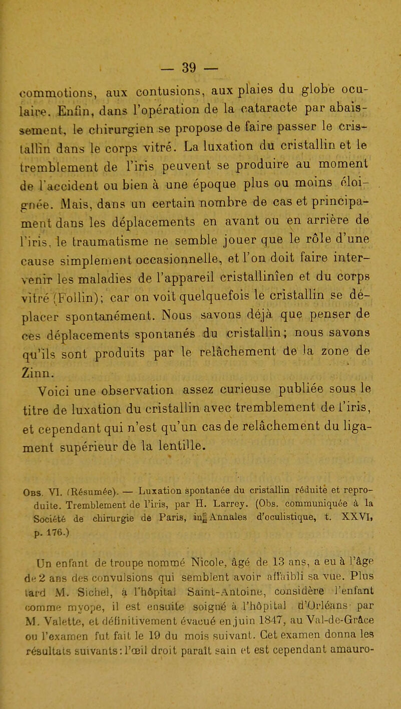 commotions, aux contusions, aux plaies du globe ocu- laire. Enfin, dans l'opération de la cataracte par abais- sement, le chirurgien se propose de faire passer le cris- tallin dans le corps vitré. La luxation du cristallin et le tremblement de l'iris peuvent se produire au moment de l'accident ou bien à une époque plus ou moins éloi- gnée. Mais, dans un certain nombre de cas et principa- ment dans les déplacements en avant ou en arrière de l'iris, le traumatisme ne semble jouer que le rôle d'une cause simplement occasionnelle, et l'on doit faire inter- venir les maladies de l'appareil cristallinîen et du corps vitré iFollin); car on voit quelquefois le cristallin se dé- placer spontanément. Nous savons déjà que penser de ces déplacements spontanés du cristallin; nous savons qu'ils sont produits par le relâchement de Ja zone de Zinn. Voici une observation assez curieuse publiée sous le titre de luxation du cristallin avec tremblement de l'iris, et cependant qui n'est qu'un cas de relâchement du liga- ment supérieur de la lentille. Obs. VI. (Résumée). — Luxation spontanée du cristallin réduite et repro- duite. Tremblement de l'iris, par H. Larrey. (Obs. communiquée à la Société de chirurgie de Paris, iu^ Annales d'oculistique, t. XXVI, p. 176.) Un enfant de troupe nommé Nicole, âgé de 13 ans, a eu à l'âge de 2 ans des convulsions qui semblent avoir affaibli sa vue. Plus tard M. Sichel, à l'hôpital Saint-Antoine, considère l'enfant comme myope, il est ensuite soigné à l'hôpital d'Orléans par M. Valette, et définitivement évacué en juin 1847, au Val-de-Grâce ou l'examen fut fait le 19 du mois suivant. Cet examen donna les résultats suivants: l'œil droit paraît sain et est cependant amauro-