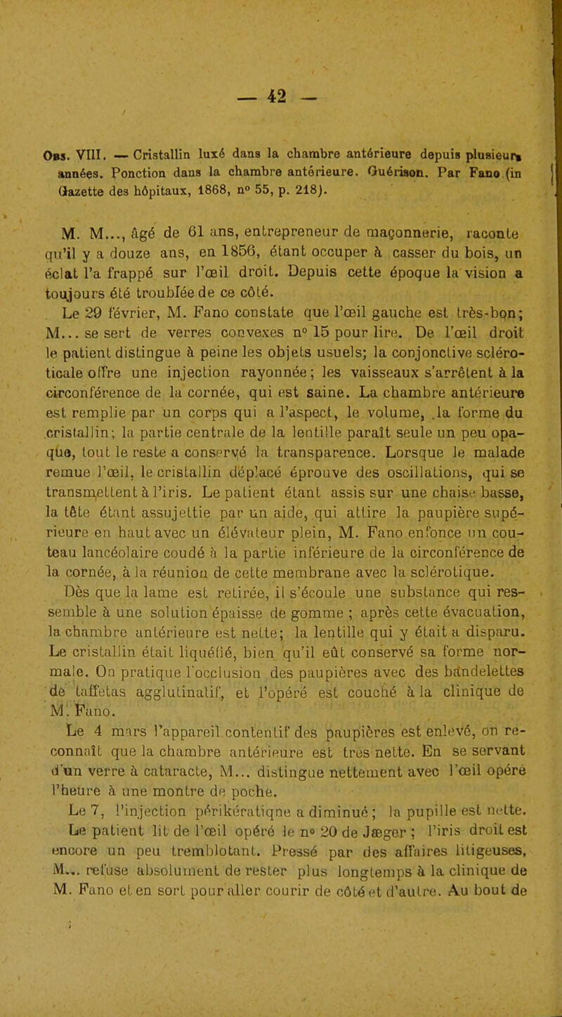 0»s. VIII. — Cristallin luxé dans la chambre antérieure depuis plusieur» années. Ponction dans la chambre antérieure. Guérison. Par Fano (in (Jazette des hôpitaux, 1868, n° 55, p. 218). M. M..., âgé de 61 ans, entrepreneur de maçonnerie, raconte qu'il y a douze ans, en 1856, étant occuper à casser du bois, un éclat l'a frappé sur l'oeil droit. Depuis cette époque la vision a toujours été troublée de ce côté. Le 29 février, M. Fano constate que l'œil gauche est très-bon; M... se sert de verres convexes n° 15 pour lire. De l'œil droit le patient distingue à peine les objets usuels; la conjonctive scléro- ticale offre une injection rayonnée;les vaisseaux s'arrêtent à la circonférence de la cornée, qui est saine. La cbambre antérieure est remplie par un corps qui a l'aspect, le volume, .la forme du cristallin; la partie centrale de la lentille paraît seule un peu opa- que, tout le reste a conservé la transparence. Lorsque le malade remue l'œil, le cristallin déplacé éprouve des oscillations, qui se transmettent à l'iris. Le patient étant assis sur une chais 'basse, la tête étant assujettie par un aide, qui attire la paupière supé- rieure en haut avec un élévateur plein, M. Fano enfonce un cou- teau lancéolaire coudé à la partie inférieure de la circonférence de la cornée, à la réunion de cette membrane avec la sclérotique. Dès que la lame est retirée, il s'écoule une substance qui res- semble à une solution épaisse de gomme ; après cette évacuation, la chambre antérieure est nette; la lentille qui y était a disparu. Le cristallin était liquéfié, bien qu'il eût conservé sa forme nor- male. On pratique l'occlusion des paupières avec des ba*ndelettes de taffetas agglutinalif, et l'opéré est couché à la clinique de M. Fano. Le 4 mars l'appareil contentif des paupières est enlevé, on re- connaît que la chambre antérieure est très nette. En se servant d'un verre à cataracte, M... distingue nettement avec l'œil opéré l'heure à une montre de poche. Le 7, l'injection périkératiqne a diminué ; la pupille est nette. Le patient lit de l'œil opéré le n° 20 de Jïeger ; l'iris droit est encore un peu tremblotant. Pressé par des affaires litigeuses, M... refuse absolument de rester plus longtemps à la clinique de M. Fano et en sort pour aller courir de côté et d'autre. Au bout de