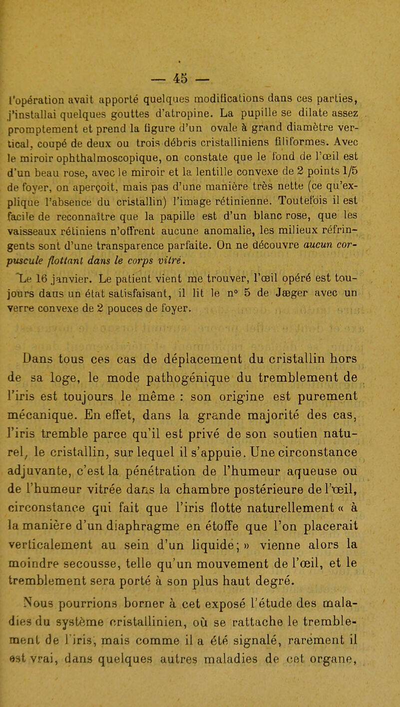 l'opération avait apporté quelques modifications dans ces parties, j'installai quelques gouttes d'atropine. La pupille se dilate assez promptement et prend la (igure d'un ovale à grand diamètre ver- tical, coupé de deux ou trois débris cristalliniens Qliformes. Avec le miroir ophthalmoscopique, on constate que le fond de l'œil est d'un beau rose, avec le miroir et la lentille convexe de 2 points 1/5 de foyer, on aperçoit, mais pas d'une manière très nette (ce qu'ex- plique l'absence du cristallin) l'image rétinienne. Toutefois il est facile de reconnaître que la papille est d'un blanc rose, que les vaisseaux rétiniens n'offrent aucune anomalie, les milieux réfrin- gents sont d'une transparence parfaite. On ne découvre aucun cor- puscule flottant dans le corps vitré. Le 16 janvier. Le patient vient me trouver, l'œil opéré est tou- jours dans un état satisfaisant, il lit le n° 5 de Jœger avec un verre convexe de 2 pouces de foyer. Dans tous ces cas de déplacement du cristallin hors de sa loge, le mode pathogénique du tremblement de l'iris est toujours le même : son origine est purement mécanique. En effet, dans la grande majorité des cas, l'iris tremble parce qu'il est privé de son soutien natu- rel, le cristallin, sur lequel il s'appuie. Une circonstance adjuvante, c'est la pénétration de l'humeur aqueuse ou de l'humeur vitrée dans la chambre postérieure de l'œil, circonstance qui fait que l'iris flotte naturellement « à la manière d'un diaphragme en étoffe que l'on placerait verticalement au sein d'un liquide ; » vienne alors la moindre secousse, telle qu'un mouvement de l'œil, et le tremblement sera porté à son plus haut degré. Nous pourrions borner à cet exposé l'étude des mala- dies du système cristallinien, où se rattache le tremble- ment de l'iris, mais comme il a été signalé, rarement il est vrai, dans quelques autres maladies de cet organe,