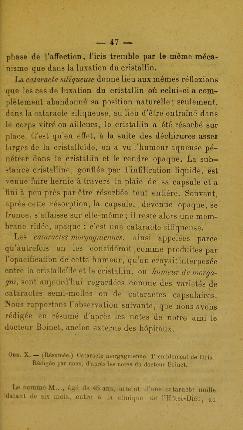 phase de l'affection, l'iris tremble par le même méca- nisme que dans la luxation du cristallin. La cataracte siliqueuse donne lieu aux mêmes réflexions que les cas de luxation du cristallin où celui-ci a com- plètement abandonné sa position naturelle; seulement, dans la cataracte siliqueuse, au lieu d'être entraîné dans le corps vitré ou ailleurs, le cristallin a été résorbé sur place. C'est qu'en effet, à la suite des déchirures assez larges de la cristalloïde, on a vu l'humeur aqueuse pé- nétrer dans le cristallin et le rendre opaque. La sub- stance cristallino. gonflée par l'infiltration liquide, est venue faire hernie à travers la plaie de sa capsule et a fini à peu près par être résorbée tout entière. Souvent, après cette résorption, la capsule, devenue opaque, se fronce, s'affaisse sur elle-même ; il reste alors une mem- brane ridée, opaque : c'est une cataracte siliqueuse. Les cataractes morgagniennes. ainsi appelées parce qu'autrefois on les considérait .comme produites par l'opacification de cette humeur, qu'on croyait interposée entre la cristalloïde et le cristallin, ou humeur de morga- gni, sont aujourd'hui regardées comme des variétés de cataractes semi-molles ou de cataractes capsulaires. Nous rapportons l'observation suivante, que nous avons rédigée en résumé d'après les notes de notre ami le docteur Boinet, ancien externe des hôpitaux. Obs. X. — (Résumée.) Cataracte morgagnienne. Tremblement de l'iris. Rédigée par nous, d'après les notes du docteur Boiuet. Le nommé M..., âgé de 45 ans, atteint d'une cataracte molle 'datant de six mois, entre h la clinique de l'Hôtel-Dieu, au