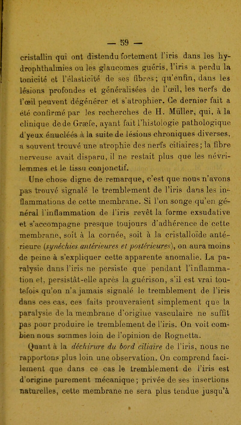 cristallin qui ont distendu fortement l'iris dans les hy- drophthalmies ou les glaucomes guéris, l'iris a perdu la tonicité et l'élasticité de ses fibres; qu'enfin, dans les lésions profondes et généralisées de l'œil, les nerfs de l'œil peuvent dégénérer et s'atrophier. Ce dernier fait a été confirmé par les recherches de H. Mûller, qui, à la clinique de de Graefe, ayant fait l'histologie pathologique d'yeux énucléés à la suite de lésions chroniques diverses, a souvent trouvé une atrophie des nerfs ciliaires; la fibre nerveuse avait disparu, il ne restait plus que les névri- lemmes et le tissu conjonctif. Une chose digne de remarque, c'est que nous n'avons pas trouvé signalé le tremblement de l'iris dans les in- flammations de cette membrane. Si l'on songe qu'en gé- néral l'inflammation de l'iris revêt la forme exsudative et s'accompagne presque toujours d'adhérence de cette membrane, soit à la cornée, soit à la cristalloïde anté- rieure {synéchies antérieures et postérieures), on aura moins de peine à s'expliquer cette apparente anomalie. La pa- ralysie dans l'iris ne persiste que pendant l'inflamma- tion et. persistât-elle après la guérison, s'il est vrai tou- tefois qu'on n'a jamais signalé le tremblement de l'iris dans ces cas, ces faits prouveraient simplement que la paralysie de la membrane d'origine vasculaire ne suffit pas pour produire le tremblement de l'iris. On voit com- bien nous sommes loin de l'opinion de Rognetta. Quant à la déchirure du bord cïliaire de l'iris, nous ne rapportons plus loin une observation. On comprend faci- lement que dans ce cas le tremblement de l'iris est d'origine purement mécanique; privée de ses insertions naturelles, cette membrane ne sera plus tendue jusqu'à