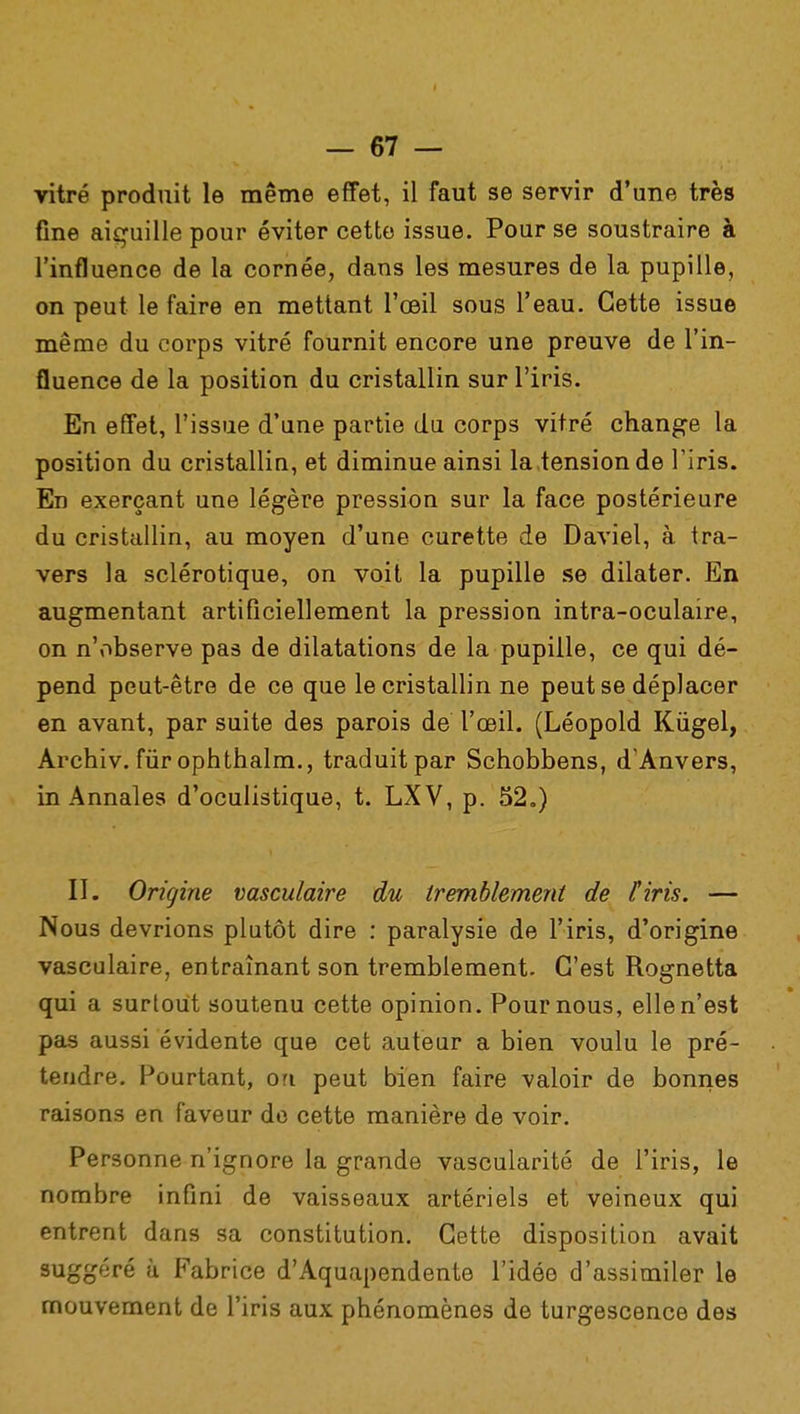 vitré produit le même effet, il faut se servir d'une très fine aiçuille pour éviter cette issue. Pour se soustraire à l'influence de la cornée, dans les mesures de la pupille, on peut le faire en mettant l'œil sous l'eau. Cette issue même du corps vitré fournit encore une preuve de l'in- fluence de la position du cristallin sur l'iris. En effet, l'issue d'une partie du corps vitré change la position du cristallin, et diminue ainsi la,tension de l'iris. En exerçant une légère pression sur la face postérieure du cristallin, au moyen d'une curette de Daviel, à tra- vers la sclérotique, on voit la pupille se dilater. En augmentant artificiellement la pression intra-oculaire, on n'observe pas de dilatations de la pupille, ce qui dé- pend peut-être de ce que le cristallin ne peut se déplacer en avant, par suite des parois de l'œil. (Léopold Kiigel, Archiv. fur ophthalm., traduit par Schobbens, d'Anvers, in Annales d'oculistique, t. LXV, p. 52.) II. Origine vasculaire du tremblement de l'iris. — Nous devrions plutôt dire : paralysie de l'iris, d'origine vasculaire, entraînant son tremblement. C'est Rognetta qui a surtout soutenu cette opinion. Pour nous, elle n'est pas aussi évidente que cet auteur a bien voulu le pré- tendre. Pourtant, on peut bien faire valoir de bonnes raisons en faveur de cette manière de voir. Personne n'ignore la grande vascularité de l'iris, le nombre infini de vaisseaux artériels et veineux qui entrent dans sa constitution. Cette disposition avait suggéré à Fabrice d'Aquapendente l'idée d'assimiler le mouvement de l'iris aux phénomènes de turgescence des