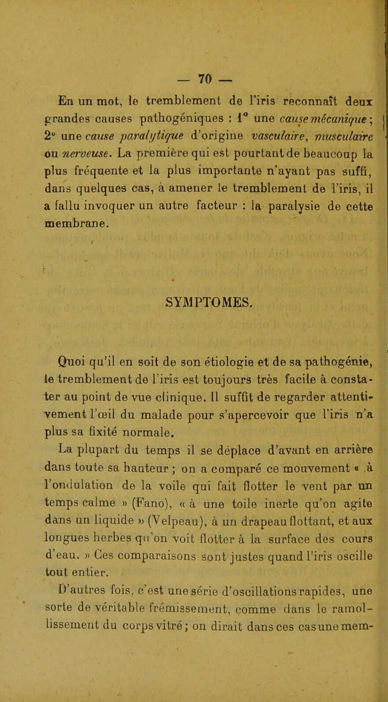 En un mot, le tremblement de l'iris reconnaît deux grandes causes pathogéniques : 1° une cause mécanique ; 2° une cause paralytique d'origine vasculaire, musculaire ou nerveuse. La première qui est pourtant de beaucoup la plus fréquente et la plus importante n'ayant pas suffi, dans quelques cas, à amener le tremblement de l'iris, il a fallu invoquer un autre facteur : la paralysie de cette membrane. SYMPTOMES. Quoi qu'il en soit de son étiologie et de sa pathogénie, le tremblement de l'iris est toujours très facile à consta- ter au point de vue clinique. Il suffit de regarder attenti- vement l'œil du malade pour s'apercevoir que l'iris n'a plus sa fixité normale. La plupart du temps il se déplace d'avant en arrière dans toute sa hauteur ; on a comparé ce mouvement « à l'ondulation de la voile qui fait flotter le vent par un temps calme » (Fano), « à une toile inerte qu'on agite dans un liquide » (Velpeau), à un drapeau flottant, et aux longues herbes qu'on voit flotter à la surface des cours d'eau. » Ces comparaisons sont justes quand l'iris oscille tout entier. D'autres fois, c'est une série d'oscillations rapides, une sorte de véritable frémissement, comme dans le ramol- lissement du corps vitré; on dirait dans ces casunemem-