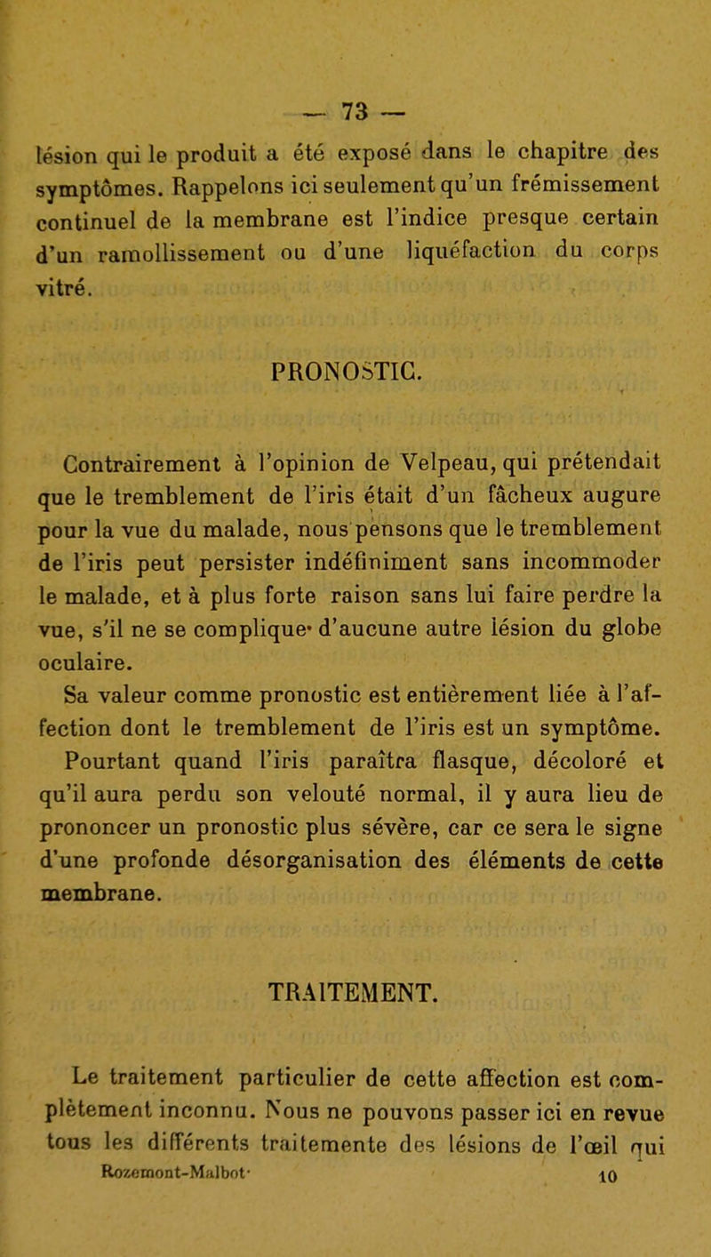 lésion qui le produit a été exposé dans le chapitre des symptômes. Rappelons ici seulement qu'un frémissement continuel de la membrane est l'indice presque certain d'un ramollissement ou d'une liquéfaction du corps vitré. PRONOSTIC. Contrairement à l'opinion de Velpeau, qui prétendait que le tremblement de l'iris était d'un fâcheux augure pour la vue du malade, nous pensons que le tremblement de l'iris peut persister indéfiniment sans incommoder le malade, et à plus forte raison sans lui faire perdre la vue, s'il ne se complique* d'aucune autre lésion du globe oculaire. Sa valeur comme pronostic est entièrement liée à l'af- fection dont le tremblement de l'iris est un symptôme. Pourtant quand l'iris paraîtra flasque, décoloré et qu'il aura perdu son velouté normal, il y aura lieu de prononcer un pronostic plus sévère, car ce sera le signe d'une profonde désorganisation des éléments de cette membrane. TRAITEMENT. Le traitement particulier de cette affection est com- plètement inconnu. Nous ne pouvons passer ici en revue tous les différents traitemente des lésions de l'œil qui Rozemont-Malbot* 10
