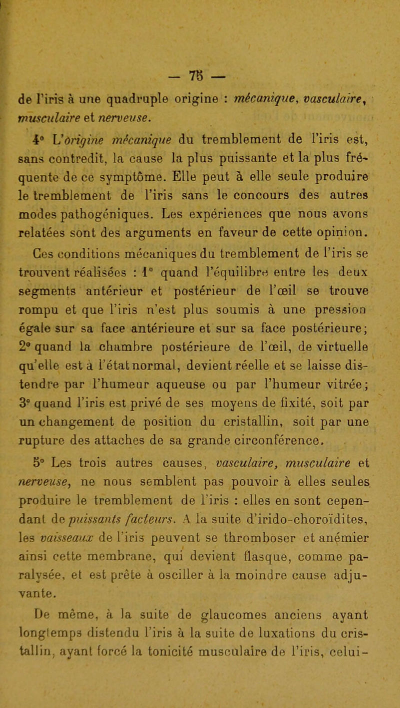 de l'iris à une quadruple origine : mécanique, vasculaire^ musculaire et nerveuse. 4° L'origine mécanique du tremblement de l'iris est, sans contredit, la cause la plus puissante et la plus fré- quente de ce symptôme. Elle peut à elle seule produire le tremblement de l'iris sans le concours des autres modes pathogéniques. Les expériences que nous avons relatées sont des arguments en faveur de cette opinion. Ces conditions mécaniques du tremblement de l'iris se trouvent réalisées : 1° quand l'équilibre entre les deux segments antérieur et postérieur de l'œil se trouve rompu et que l'iris n'est plus soumis à une pression égale sur sa face antérieure et sur sa face postérieure; 2° quand la chambre postérieure de l'œil, de virtuelle qu'elle esta l'état normal, devient réelle et se laisse dis- tendre par l'humeur aqueuse ou par l'humeur vitrée; 3° quand l'iris est privé de ses moyens de fixité, soit par un changement de position du cristallin, soit par une rupture des attaches de sa grande circonférence. 5° Les trois autres causes, vasculaire, musculaire et nerveuse, ne nous semblent pas pouvoir à elles seules produire le tremblement de l'iris : elles en sont cepen- dant de puissants facteurs. A la suite d'irido-choroïdites, les vaisseaux de l'iris peuvent se thromboser et anémier ainsi cette membrane, qui devient flasque, comme pa- ralysée, et est prête à osciller à la moindre cause adju- vante. De même, à la suite de glaucomes anciens ayant longtemps distendu l'iris à la suite de luxations du cris- tallin, ayant forcé la tonicité musculaire de l'iris, celui-
