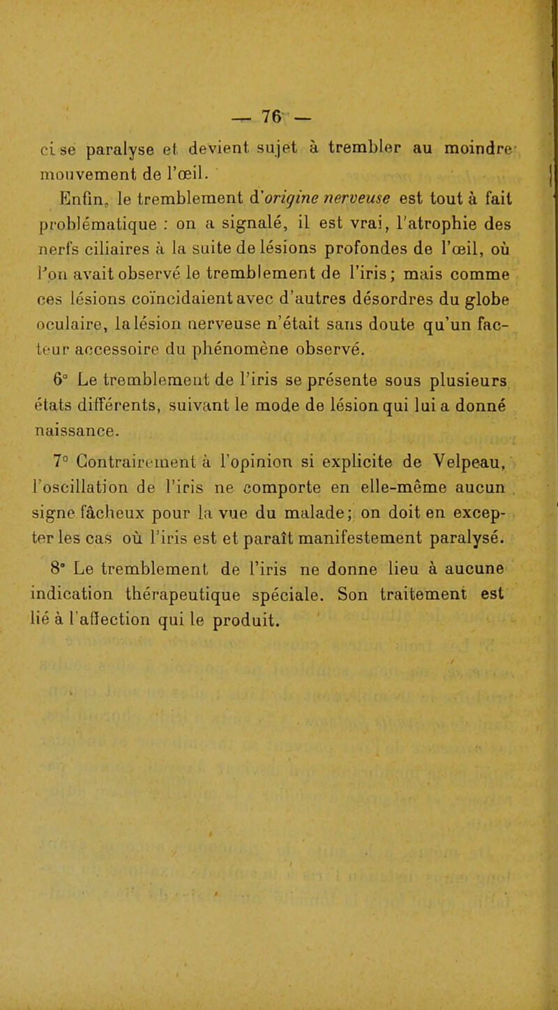 ci se paralyse et devient sujet à trembler au moindre mouvement de l'œil. Enfin, le tremblement d'origine nerveuse est tout à fait problématique : on a signalé, il est vrai, l'atrophie des nerfs ciliaires à la suite de lésions profondes de l'œil, où l'on avait observé le tremblement de l'iris; mais comme ces lésions coïncidaient avec d'autres désordres du globe oculaire, la lésion nerveuse n'était sans doute qu'un fac- teur accessoire du phénomène observé. 6° Le tremblement de l'iris se présente sous plusieurs états différents, suivant le mode de lésion qui lui a donné naissance. 7° Contrairement à l'opinion si explicite de Velpeau, l'oscillation de l'iris ne comporte en elle-même aucun . signe fâcheux pour la vue du malade ; on doit en excep- ter les cas où l'iris est et paraît manifestement paralysé. 8° Le tremblement de l'iris ne donne lieu à aucune indication thérapeutique spéciale. Son traitement est lié à l'affection qui le produit.