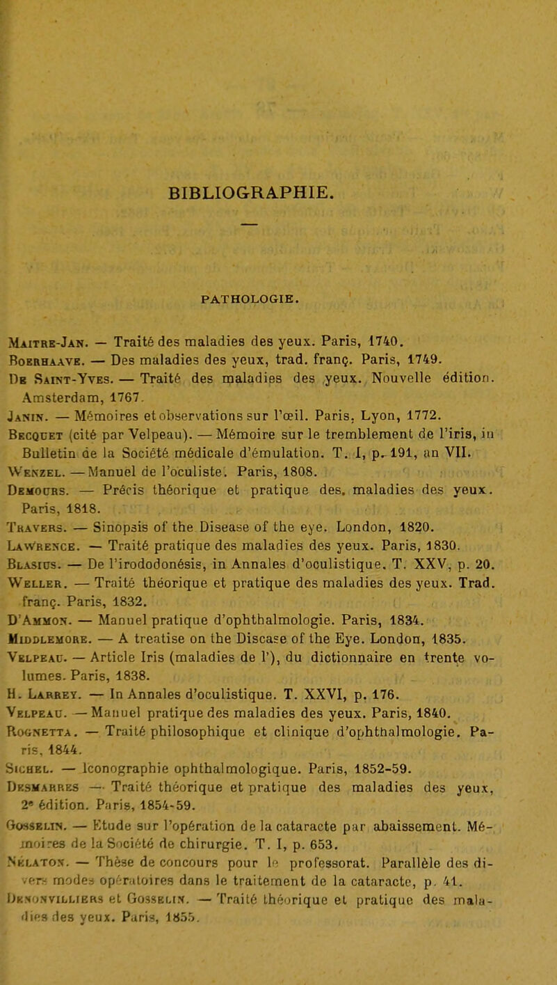 BIBLIOGRAPHIE. PATHOLOGIE. Maitre-Jan. — Traité des maladies des yeux. Paris, 1740. Roerhaave. — Des maladies des yeux, trad. franç. Paris, 1749. Dr Saint-Yves. — Traité des maladies des yeux. Nouvelle édition. Amsterdam, 1767. Janin. —Mémoires et observations sur l'œil. Paris. Lyon, 1772. Becqcet (cité par Velpeau). —Mémoire sur le tremblement de l'iris, in Bulletin de la Société médicale d'émulation. T. I, p. 191, an VII. W'f.nzel. —Manuel de l'oculiste. Paris, 1808. Demours. — Précis théorique et pratique des. maladies des yeux. Paris, 1818. Travers. — Sinopsis of the Disease of the eye. London, 1820. Lawrence. — Traité pratique des maladies des yeux. Paris, 1830. Blasius. — De l'irododonésis, in Annales d'oculistique. T. XXV, p. 20. Weller. — Traité théorique et pratique des maladies des yeux. Trad. franç. Paris, 1832. D'Ammon. — Manuel pratique d'ophtbalmologie. Paris, 1834. Middlemore. — A treatise on the Discase of the Eye. London, 1835. Velpeau. — Article Iris (maladies de 1'), du dictionnaire en trente vo- lumes. Paris, 1838. H. Larrey. — In Annales d'oculistique. T. XXVI, p. 176. Velpeau. —Manuel pratique des maladies des yeux. Paris, 1840. Rognetta. — Traité philosophique et clinique d'ophthalmologie. Pa- ris, 1844. Sichel. — Iconographie ophthalmologique. Paris, 1852-59. De9Harres — Traité théorique et pratique des maladies des yeux, V édition. Pari», 1854-59. Gosselin. — Etude sur l'opération de la cataracte par abaissement. Mé- moires de la Société de chirurgie. T. I, p. 653. Nklaton. — Thèse de concours pour le professorat. Parallèle des di- vers modes opératoires dans le traitement de la cataracte, p. 41. Ukxonvillibrs et Gossblin. —Traité théorique et pratique des mala- dies des yeux. Paris, 1855.