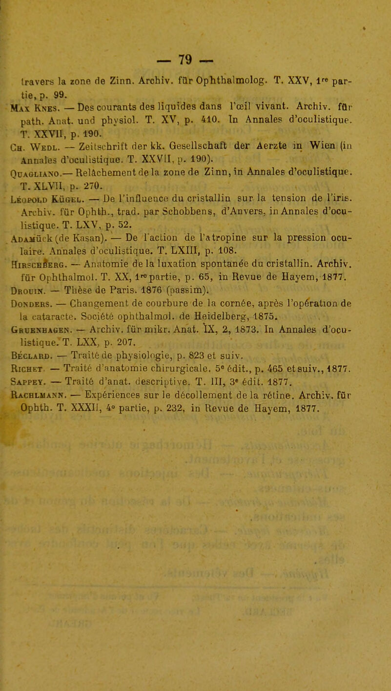 travers la zone de Zinn. Archiv. fûr Ophthalmolog. T. XXV, lre par- tie, p. 99. Max Knes. — Des courants des liquides dans l'œil vivant. Archiv. fûr path. Anat. und physiol. T. XV, p. 410. In Annales d'oculistique. T. XXVII, p. 190. Ch. Wedl. — Zeitschrift der kk. Gesellschaft der Aerzte in Wien (in Annales d'oculistique. T. XXVII, p. 190). Quaoliaso.— Relâchement de la zone de Zinn, in Annales d'oculistique. T. XLVII, p. 270. Lkopold Kugel. — De l'influence du cristallin sur la tension de l'iris. Archiv. fûr Ophth., trad. par Schobbens, d'Anvers, in Annales d'ocu- listique. T. LXV, p. 52. ADAMûck(de Kasan). — De l'action de l'atropine sur la pression ocu- laire. Annales d'oculistique. T. LXIII, p. 108. Hirsceb'erg. — Amitomie de la luxation spontanée du cristallin. Archiv. fur Ophthalmol. T. XX, Impartie, p. 65, in Revue de Hayem, 1877. Drouw. — Thèse de Paris. 1876 (passim). Donders. — Changement de courbure de la cornée, après l'opération de la cataracte. Société ophtbalmol. de Heidelberg, 1875. Grubnhagen. — Archiv. fûr mikr. Anat. \X, 2, 1873. In Annales d'ocu- listique. T. LXX, p. 207. Béclaud. — Traité de physiologie, p. 823 et suiv. Richet. — Traité d'anatomie chirurgicale. 5° édit, p. 465 et suiv., 1877. Sappey. — Traité d'anat. descriptive. T. III, 3e édit. 1877. Rachluann. — Expériences sur le décollement delà rétine. Archiv. fûr Ophth. T. XXXII, 4» partie, p. 232, in Revue de Hayem, 1877.