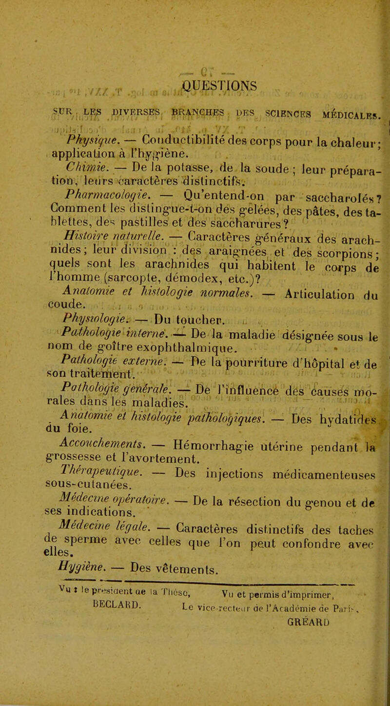 .,1oa////.T.,l,|I„û.i,lQ^ONS j SUR LES DIVERSES BRANCHES DES SCIENCES MEDICALES. .!jjiiJ»î[..s »'» Lui'. .»r „oi# .y y y. ,T / ' ./ ,jV J Physique. — Conductibilité des corps pour la chaleur; application à l'hygiène. Chimie. — De la potasse, de la soude ; leur prépara- tion, leurs caractères dislinctifs. Pharmacologie. — Qu'entend-on par saccharolés 7 Gomment les disting-ue-t-on des gelées, des pâtes, des ta- blettes, des pastilles et des saccharures? Histoire naturelle. — Caractères généraux des arach- nides; leur division : des araignées et des scorpions; quels sont les arachnides qui habitent le corps dé l'homme (sarcopte, démoclex, etc.)? Anatomie et histologie normales. — Articulation du coude. 1,1 a o i,,,. ....... Physiologie. — Du toucher. Pathologie interné. — De la maladie désig-née sous le nom de goître exophthalmique. Pathologie externe. — De la pourriture d'hôpital et de son traitement. Pathologie générale. — De l'influence des causes mo- rales dans les maladies. Anatomie et histologie pathologiques. — Des hydatides du foie. Accouchements. — Hémorrhag-ie utérine pendant la grossesse et l'avortement. Thérapeutique. — Des injections médicamenteuses sous-culanées. Médecine opératoire. — De la résection du g-enou et de ses indications. Médecine légale. — Caractères distinctifs des taches eflesPerme aVe° CeUeS qU6 r°n peut confondre avec Hygiène. — Des vêtements. Vu t le président ae la Thèse; Vu et permis d'imprim BECLAKD. Le Vice-recteur de l'Académie de Pari-, GRÉARL)