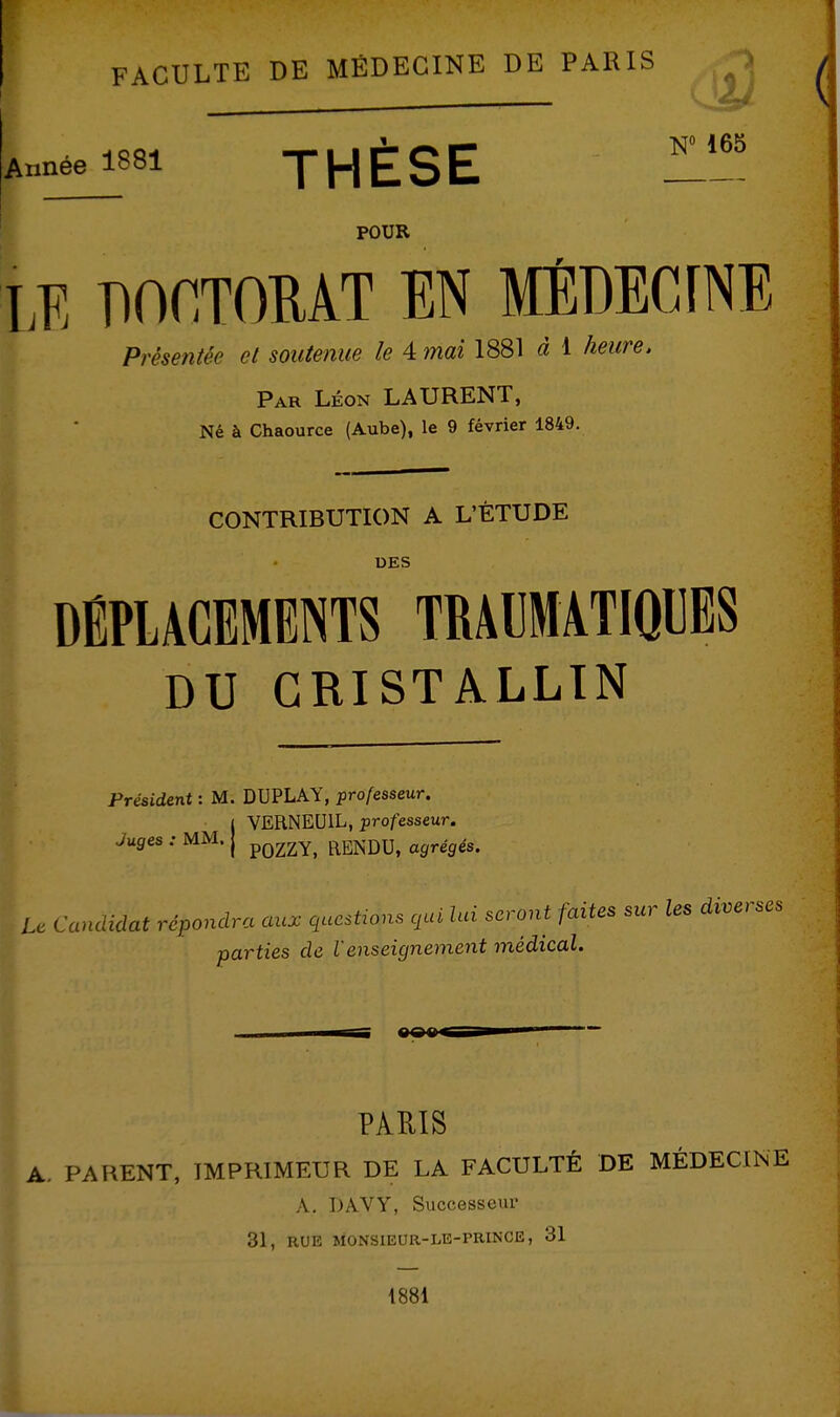 W 165 Année 1881 JHESE POUR LE POCTOMT EN MÉDECINE Présentée ci soutenue le 4 mai 1881 à 1 heure. Par Léon LAURENT, Né à Chaource (Aube), le 9 février 1849. CONTRIBUTION A L'ÉTUDE DES DÉPLACEMENTS TRÂUMATIOUES DU CRISTALLIN I Président : M. DUPLAY, pro/esseur. j VERNEUIL, professeur. Juges : MM. j pQ2ZY, RENDU, agrégés. U Candidat répondra aux qucsUons cjai lui seront faites sur les diverses parties de l'enseignement médical. PAEIS A. PARENT, IMPRIMEUR DE LA FACULTÉ DE MÉDECINE ^ A, DAVY, Successeur 31, RUE MONSIEUR-LB-PRINCE, 31