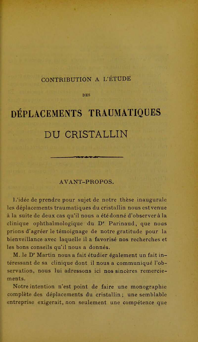 CONTRIBUTION A L'ÉTUDE DES DÉPLACEMENTS TRAUMATIQUES DU CRISTALLIN AVANT-PROPOS. 1/idée de prendre pour sujet de notre thèse inaugurale les déplacements traumatiques du cristallin nous estvenue à la suite de deux cas qu'il nous a été donné d'observer à la clinique ophthalmologique du D Parinaud, que noas prions d'agréer le témoignage de notre gratitude pour la bienveillance avec laquelle il a favorisé nos recherches et les bons conseils qu'il nous a donnés. M. le D' Martin nous a fait étudier également un fait in- téressant de sa clinique dont il nous a communiqué l'ob- servation, nous lui adressons ici nos sincères remercie- ments. Notre intention n'est point de faire une monographie complète des déplacements du cristallin; une semblable entreprise exigerait, non seulement une compétence que