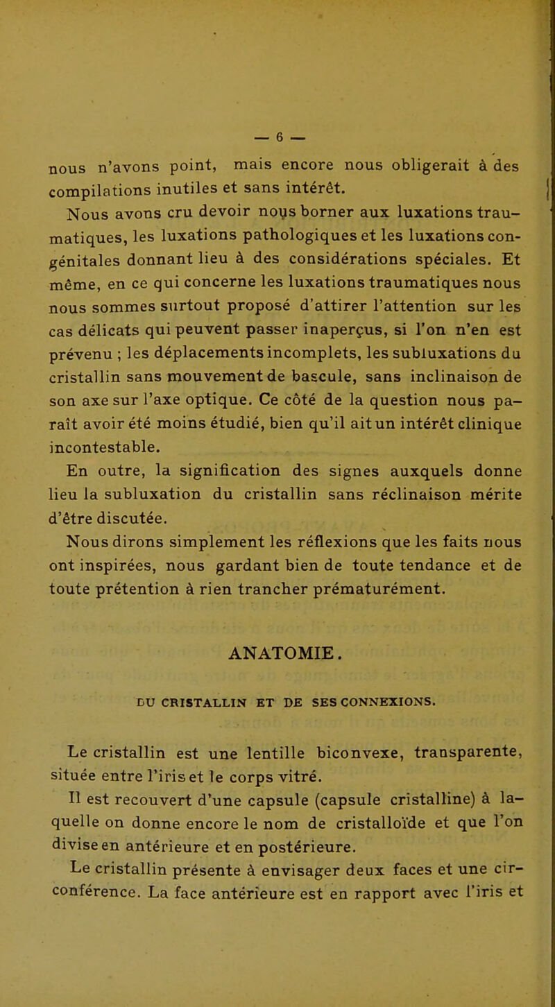 nous n'avons point, mais encore nous obligerait à des compilations inutiles et sans intérêt. Nous avons cru devoir noys borner aux luxations trau- matiques, les luxations pathologiques et les luxations con- génitales donnant lieu à des considérations spéciales. Et même, en ce qui concerne les luxations traumatiques nous nous sommes surtout proposé d'attirer l'attention sur les cas délicats qui peuvent passer inaperçus, si l'on n'en est prévenu ; les déplacements incomplets, les subluxations du cristallin sans mouvement de bascule, sans inclinaison de son axe sur l'axe optique. Ce côté de la question nous pa- raît avoir été moins étudié, bien qu'il aitun intérêt clinique incontestable. En outre, la signification des signes auxquels donne lieu la subluxation du cristallin sans réclinaison mérite d'être discutée. Nous dirons simplement les réflexions que les faits nous ont inspirées, nous gardant bien de toute tendance et de toute prétention à rien trancher prématurément. ANATOMIE. DU CRISTALLIN ET DE SES CONNEXIONS. Le cristallin est une lentille biconvexe, transparente, située entre l'iris et le corps vitré. Il est recouvert d'une capsule (capsule cristalline) à la- quelle on donne encore le nom de cristalloïde et que l'on divise en antérieure et en postérieure. Le cristallin présente à envisager deux faces et une cir- conférence. La face antérieure est en rapport avec l'iris et