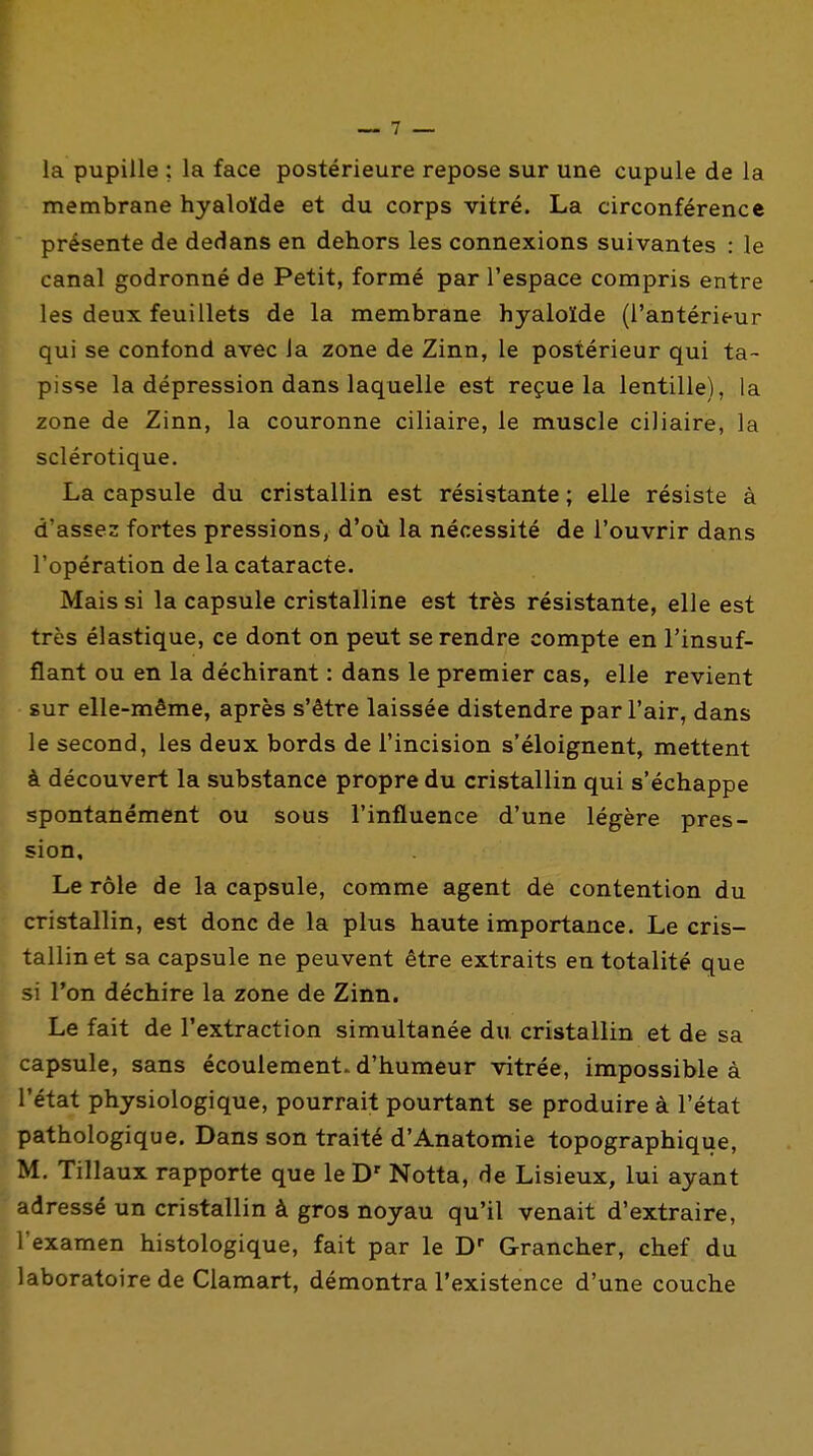 la pupille ; la face postérieure repose sur une cupule de la membrane hyaloïde et du corps vitré. La circonférence présente de dedans en dehors les connexions suivantes : le canal godronné de Petit, formé par l'espace compris entre les deux feuillets de la membrane hyaloïde (l'antérieur qui se confond avec Ja zone de Zinn, le postérieur qui ta- pisse la dépression dans laquelle est reçue la lentille), la zone de Zinn, la couronne ciliaire, le muscle ciliaire, la sclérotique. La capsule du cristallin est résistante ; elle résiste à d'assez fortes pressions, d'où la nécessité de l'ouvrir dans l'opération de la cataracte. Mais si la capsule cristalline est très résistante, elle est très élastique, ce dont on peut se rendre compte en l'insuf- flant ou en la déchirant : dans le premier cas, elle revient sur elle-même, après s'être laissée distendre par l'air, dans le second, les deux bords de l'incision s'éloignent, mettent à découvert la substance propre du cristallin qui s'échappe spontanément ou sous l'influence d'une légère pres- sion. Le rôle de la capsule, comme agent de contention du cristallin, est donc de la plus haute importance. Le cris- tallin et sa capsule ne peuvent être extraits en totalité que si l'on déchire la zone de Zinn. Le fait de l'extraction simultanée du cristallin et de sa capsule, sans écoulement, d'humeur vitrée, impossible à l'état physiologique, pourrait pourtant se produire à l'état pathologique. Dans son traité d'Anatomie topographique, M. Tillaux rapporte que leD' Notta, de Lisieux, lui ayant adressé un cristallin à gros noyau qu'il venait d'extraire, l'examen histologique, fait par le D G-rancher, chef du laboratoire de Ciamart, démontra l'existence d'une couche