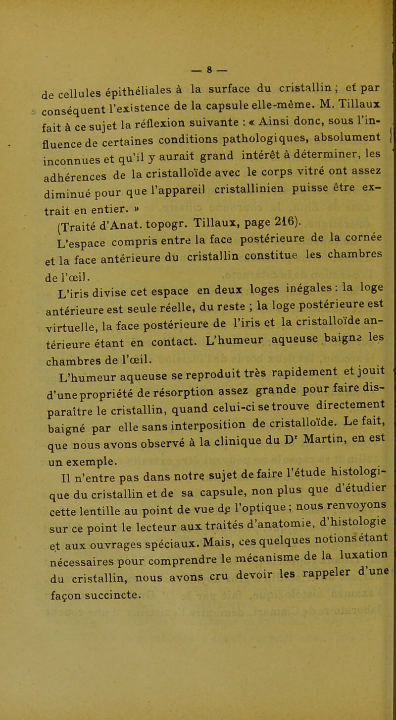 de cellules épithéliales à la surface du cristallin ; et par conséquent l'existence de la capsule elle-même. M. TiUaux fait à ce sujet la réflexion suivante : « Ainsi donc, sous l'in- fluence de certaines conditions pathologiques, absolument | inconnues et qu'il y aurait grand intérêt à déterminer, les adhérences de la cristalloïde avec le corps vitré ont assez diminué pour que l'appareil cristallinien puisse être ex- trait en entier. » (Traité d'Anat. topogr. Tillaux, page 216). L'espace compris entre la face postérieure de la cornée et la face antérieure du cristallin constitue les chambres de l'œil. L'iris divise cet espace en deux loges inégales : la loge antérieure est seule réelle, du reste ; la loge postérieure est virtuelle, la face postérieure de l'iris et la cristalloïde an- térieure étant en contact. L'humeur aqueuse baigna les chambres de l'oeil. L'humeur aqueuse se reproduit très rapidement et jouit d'une propriété de résorption assez grande pour faire dis- paraître le cristallin, quand celui-ci se trouve directement baigné par elle sans interposition de cristalloïde. Le fait, que nous avons observé à la clinique du D' Martin, en est un exemple. Il n'entre pas dans notre sujet de faire l'étude histologi- que du cristallin et de sa capsule, non plus que d'étudier cette lentille au point de vue dp l'optique ; nous renvoyons sur ce point le lecteur aux traités d'anatomie, d'histologie et aux ouvrages spéciaux. Mais, ces quelques notions étant nécessaires pour comprendre le mécanisme de la luxation du cristallin, nous avons cru devoir les rappeler d'une: façon succincte.