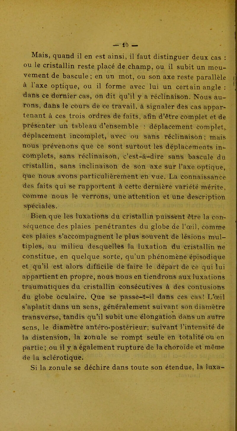 Mais, quand il en est ainsi, il faut distinguer deux cas : ou le cristallin reste placé de champ, ou il subit un mou- vement de bascule ; en un mot, ou son axe reste parallèle à l'axe optique, ou il forme avec lui un certain angle : dans ce dernier cas, on dit qu'il y a réclinàison. Nous au- rons, dans le côurs dè ce travail, à signaler dès cas appar- tenant à ces trois ordres de faits, afin d'être complet et de présenter un tableau d'ensemble : déplacement complet,, déplacement incomplet, avec ou sans réclinàison; mais nous prévenons que ce sont surtout les déplacements in- coiiiplets, sans réclinàison, c'est-à-^dirè sans bascule du cristallin, sans inclinaison dè son axe Sur l'axe optique, que nous avons particulièremênt en Vue. Là connaissance des faits qui se rapportent à cette dernière variété mérite, comme nous le verrons, une attention et une description spéciales. Bien que lès luiatioftis dii cristallin puissènt être la con- séquence des plaies pénétrantes du globe de l'œil, comme ■ces plaies s'accompagnent le plus souvent dé lésions mul- tiples, au milieu desquèll'èis la luxation du cristallin ne constitue, en quelque sorte, qu'un phénomène épisodique et qu'il est alors difficile dè faire le départ de ce qui lui appartient en pfopre, nôuè hous en tiendrons aux luxations traumatiques du cristallin consécutives à des contusions du globe Oculaire. Que se passe-t'-il dans ces ■casJ L'œil s'aplatit dans un sens, généralement suivant son diamètre transverse, tandis qu'il subit une élongation datis un antre sens, le diamètre antéro-postérieur; suivant l'intensité de la distension, la zonule se rompt seule en totalité ou en partie ; ou il y a égalemènt rupture de la choroïde et même de la sclérotique. Si la zonule se déchire dans toute son étendue, la luxa-