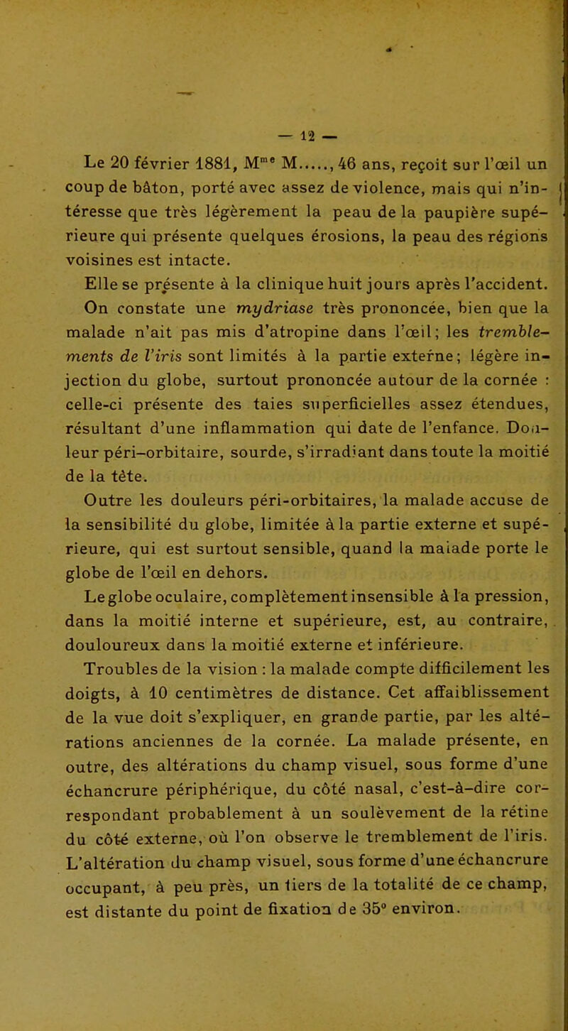 Le 20 février 1881, M M ,46 ans, reçoit sur l'œil un coup de bâton, porté avec assez de violence, mais qui n'in- téresse que très légèrement la peau de la paupière supé- rieure qui présente quelques érosions, la peau des régions voisines est intacte. Elle se présente à la clinique huit jours après l'accident. On constate une mydriase très prononcée, bien que la malade n'ait pas mis d'atropine dans l'œil; les tremble- ments de l'iris sont limités à la partie externe; légère in- jection du globe, surtout prononcée autour de la cornée : celle-ci présente des taies superficielles assez étendues, résultant d'une inflammation qui date de l'enfance. Doa- leur péri-orbitaire, sourde, s'irradiant dans toute la moitié de la tête. Outre les douleurs péri-orbitaires, la malade accuse de la sensibilité du globe, limitée à la partie externe et supé- rieure, qui est surtout sensible, quand la maiade porte le globe de l'œil en dehors. Le globe oculaire, complètement insensible à la pression, dans la moitié interne et supérieure, est, au contraire, douloureux dans la moitié externe et inférieure. Troubles de la vision : la malade compte difficilement les doigts, à 10 centimètres de distance. Cet affaiblissement de la vue doit s'expliquer, en grande partie, par les alté- rations anciennes de la cornée. La malade présente, en outre, des altérations du champ visuel, sous forme d'une échancrure périphérique, du côté nasal, c'est-à-dire cor- respondant probablement à un soulèvement de la rétine du côté externe, où l'on observe le tremblement de l'iris. L'altération du champ visuel, sous forme d'une échancrure occupant, à peu près, un tiers de la totalité de ce champ, est distante du point de fixation de 35 environ.