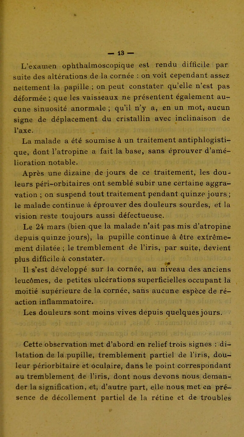 * — 13 — L'examen ophthalmoscopique est rendu difficile par suite des altérations de la cornée : on voit cependant assez nettement la papille ; on peut constater qu'elle n'est pas déformée ; que les vaisseaux ne présentent également au- cune sinuosité anormale ; qu'il n'y a, en un mot, aucun signe de déplacement du cristallin avec inclinaison de l'axe. La malade a été soumise à un traitement antiphlogisti- que, dont l'atropine a fait la base, sans éprouver d'amé- lioration notable. Après une dizaine de jours de ce traitement, les dou- leurs péri-orbitaires ont semblé subir une certaine aggra- vation ; on suspend tout traitement pendant quinze jours ; le malade continue à éprouver des douleurs sourdes, et la vision reste toujours aussi défectueuse. Le 24 mars (bien que la malade n'ait pas mis d'atropine depuis quinze jours), la pupille continue à être extrême- ment dilatée ; le tremblement de l'iris, par suite, devient plus difficile à constater. ^ Il s'est développé sur la cornée, au niveau des anciens leuc6mes, de petites ulcérations superficielles occupant la moitié supérieure de la cornée, sans aucune espèce de ré- action inflammatoire. Les douleurs sont moins vives depuis quelques jours. Cette observation met d'abord en relief trois signes : di- latation de la pupille, tremblement partiel de l'iris, dou- leur périorbitaire et oculaire, dans le point correspondant au tremblement de l'iris, dont nous devons nous deman- der la signification, et, d'autre part, elle nous met en pré- sence de décollement partiel de la rétine et de troubles