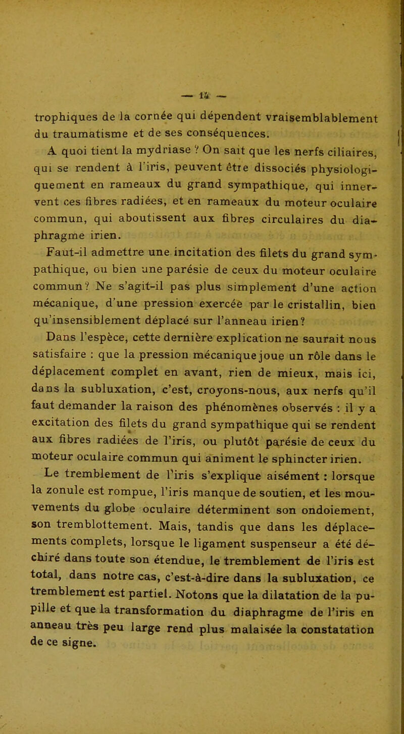 trophiques de la cornée qui dépendent vraisemblablement du traumatisme et de ses conséquences. A quoi tient la mydriase ? On sait que les nerfs ciliaires, qui se rendent à l'iris, peuvent être dissociés physiologi- quement en rameaux du grand sympathique, qui inner- vent ces fibres radiées, et en rameaux du moteur oculaire commun, qui aboutissent aux fibres circulaires du dia- phragme irien. Faut-il admettre une incitation des filets du grand sym- pathique, ou bien une parésie de ceux du moteur oculaire commun? Ne s'agit-il pas plus simplement d'une action mécanique, d'une pression exercéè par le cristallin, bien qu'insensiblement déplacé sur l'anneau irien? Dans l'espèce, cette dernière explication ne saurait nous satisfaire : que la pression mécanique joue un rôle dans le déplacement complet en avant, rien de mieux, mais ici, dans la subluxation, c'est, croyons-nous, aux nerfs qu'il faut demander la raison des phénomènes observés : il y a excitation des filets du grand sympathique qui se rendent aux fibres radiées de l'iris, ou plutôt parésie de ceux du moteur oculaire commun qui animent le sphincter irien. Le tremblement de Tiris s'explique aisément : lorsque la zonule est rompue, l'iris manque de soutien, et les mou- vements du globe oculaire déterminent son ondoiement, son tremblottement. Mais, tandis que dans les déplace- ments complets, lorsque le ligament suspenseur a été dé- chiré dans toute son étendue, le tremblement de l'iris est total, dans notre cas, c'est-à-dire dans la subluxation, ce tremblement est partiel. Notons que la dilatation de la pu- pille et que la transformation du diaphragme de l'iris en anneau très peu large rend plus malaisée la constatation de ce signe.