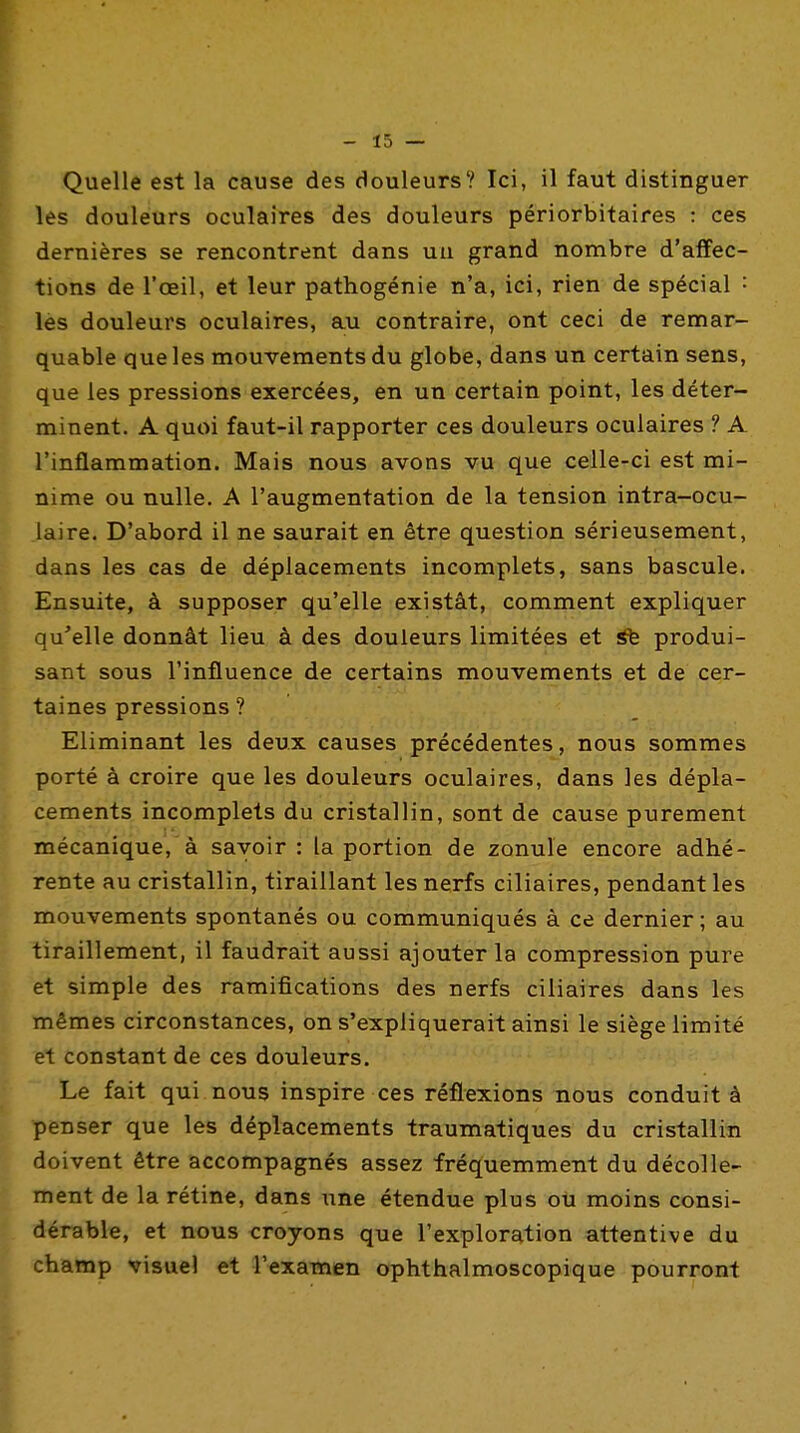 Quelle est la cause des douleurs? Ici, il faut distinguer les douleurs oculaires des douleurs périorbitaires : ces dernières se rencontrent dans uu grand nombre d'affec- tions de l'œil, et leur pathogénie n'a, ici, rien de spécial : les douleurs oculaires, au contraire, ont ceci de remar- quable que les mouvements du globe, dans un certain sens, que les pressions exercées, en un certain point, les déter- minent. A quoi faut-il rapporter ces douleurs oculaires ? A l'inflammation. Mais nous avons vu que celle-ci est mi- nime ou nulle. A l'augmentation de la tension intra-ocu- iaire. D'abord il ne saurait en être question sérieusement, dans les cas de déplacements incomplets, sans bascule. Ensuite, à supposer qu'elle existât, comment expliquer qu'elle donnât lieu à des douleurs limitées et àfe produi- sant sous l'influence de certains mouvements et de cer- taines pressions ? Eliminant les deux causes précédentes, nous sommes porté à croire que les douleurs oculaires, dans les dépla- cements incomplets du cristallin, sont de cause purement mécanique,'à savoir: la portion de zonule encore adhé- rente au cristallin, tiraillant les nerfs ciliaires, pendant les mouvements spontanés ou communiqués à ce dernier ; au tiraillement, il faudrait aussi ajouter la compression pure et simple des ramifications des nerfs ciliaires dans les mêmes circonstances, on s'expliquerait ainsi le siège limité et constant de ces douleurs. Le fait qui nous inspire ces réflexions nous conduit à penser que les déplacements traumatiques du cristallin doivent être accompagnés assez fréquemment du décolle- ment de la rétine, dans une étendue plus ou moins consi- dérable, et nous croyons que l'exploration attentive du champ visuel et rexamen ophthalmoscopique pourront