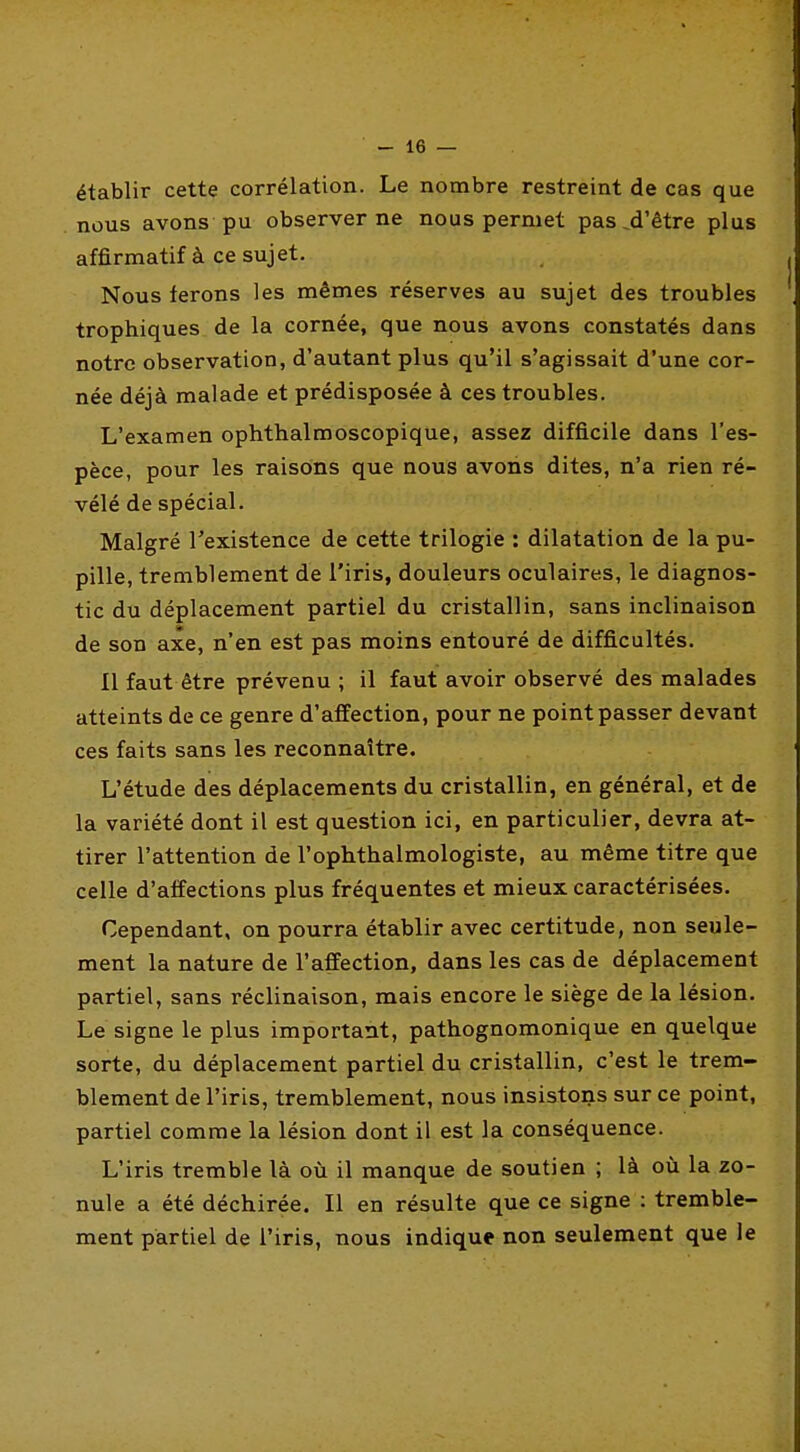 établir cette corrélation. Le nombre restreint de cas que nous avons pu observer ne nous permet pas ^d'être plus affirmatif à ce sujet. Nous ferons les mêmes réserves au sujet des troubles trophiques. de la cornée, que nous avons constatés dans notre observation, d'autant plus qu'il s'agissait d'une cor- née déjà malade et prédisposée à ces troubles. L'examen ophthalmoscopique, assez difficile dans l'es- pèce, pour les raisons que nous avons dites, n'a rien ré- vélé de spécial. Malgré l'existence de cette trilogie : dilatation de la pu- pille, tremblement de l'iris, douleurs oculaires, le diagnos- tic du déplacement partiel du cristallin, sans inclinaison de son axe, n'en est pas moins entouré de difficultés. Il faut être prévenu ; il faut avoir observé des malades atteints de ce genre d'affection, pour ne point passer devant ces faits sans les reconnaître. L'étude des déplacements du cristallin, en général, et de la variété dont il est question ici, en particulier, devra at- tirer l'attention de l'ophthalmologiste, au même titre que celle d'affections plus fréquentes et mieux caractérisées. Cependant, on pourra établir avec certitude, non seule- ment la nature de l'affection, dans les cas de déplacement partiel, sans réclinaison, mais encore le siège de la lésion. Le signe le plus important, pathognomonique en quelque sorte, du déplacement partiel du cristallin, c'est le trem- blement de l'iris, tremblement, nous insistons sur ce point, partiel comme la lésion dont il est la conséquence. L'iris tremble là où il manque de soutien ; là où la zo- nule a été déchirée. Il en résulte que ce signe : tremble- ment partiel de l'iris, nous indique non seulement que le