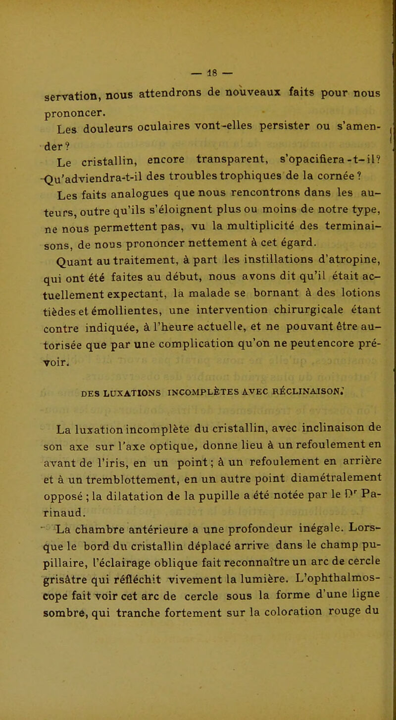 servation, nous attendrons de nouveaux faits pour nous prononcer. Les douleurs oculaires vont-elles persister ou s'amen- der? Le cristallin, encore transparent, s'opacifiera-t-il? -Qu'adviendra-t-il des troublestrophiques de la cornée? Les faits analogues que nous rencontrons dans les au- teurs, outre qu'ils s'éloignent plus ou moins de notre type, ne nous permettent pas, vu la multiplicité des terminai- sons, de nous prononcer nettement à cet égard. Quant au traitement, à part les instillations d'atropine, qui ont été faites au début, nous avons dit qu'il était ac- tuellement expectant, la malade se bornant à des lotions tièdesetémoUientes, une intervention chirurgicale étant contre indiquée, à l'heure actuelle, et ne pouvant être au- torisée que par une complication qu'on ne peut encore pré- voir. DES LUXATIONS INCOMPLÈTES AVEC RÉCLINAISON.' La luxation incomplète du cristallin, avec inclinaison de son axe sur l'axe optique, donne lieu à un refoulement en avant de l'iris, en un point; à un refoulement en arrière et à un tremblottement, en un autre point diamétralement opposé ; la dilatation de la pupille a été notée par le D Pa- rinaud. ' ^La chambre antérieure a une profondeur inégale. Lors- que le bord du cristallin déplacé arrive dans le champ pu- pillaire, l'éclairage oblique fait reconnaître un arc de cercle grisâtre qui réfléchit vivement la lumière. L'ophthalmos- cope fait voir cet arc de cercle sous la forme d'une ligne sombre, qui tranche fortement sur la coloration rouge du