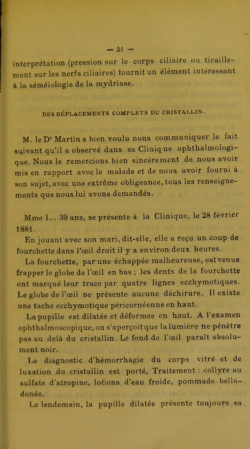 interprétation (pression sur le corps ciliaire ou tiraille- ment sur les nerfs ciliaires) fournit un élément intéressant à la séméiologie de la mydriase. DES DÉPLACEMENTS COMPLETS DU CRISTALLIN. M. le D'Martin a bien voulu nous communiquer le fait suivant qu'il a observé dans sa Clinique ophthalmologi- que. Nous le remercions bien sincèrement de nous avoir mis en rapport avec le malade et de nous avoir fourni à son sujet, avec une extrême obligeance, tous les renseigne- ments que nous lui avons demandés. Mme I... 39 ans, se présente à la Clinique, le 28 février 1881. En jouant avec son mari, dit-elle, elle a reçu un coup de fourchette dans l'œil droit il y a environ deux heures. La fourchette, par une échappée malheureuse, estvenue frapper le globe de l'œil en bas ; les dents de la fourchette ont marqué leur trace par quatre lignes ecchymotiques. Le globe de l'œil ne présente aucune déchirure. Il existe une tache ecchymotique péricornéenne en haut. La pupille est dilatée et déformée en haut. A l'examen ophthalmoscopique,on s'aperçoitque lalumière ne pénètre pas au delà du cristallin. Le fond de l'œil paraît absolu- ment noir. Le diagnostic d'hémorrhagie du corps vitré et de luxation du cristallin est porté. Traitement : collyre au sulfate d'atropine, lotions d'eau froide, pommade bella- donée. Le lendemain, la pupille dilatée présente toujours sa