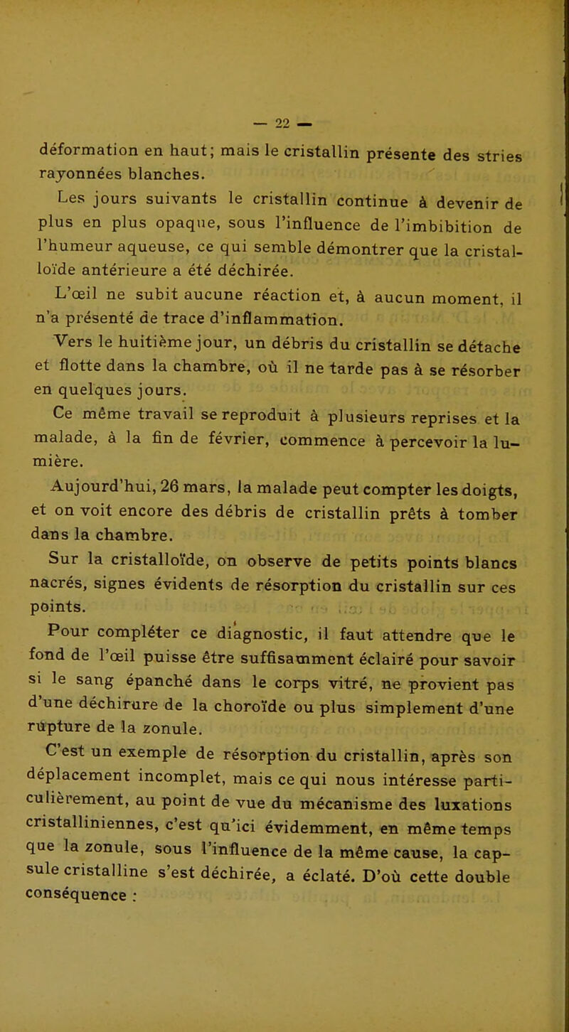 déformation en haut; mais le cristallin présente des stries rayonnées blanches. Les jours suivants le cristallin continue à devenir de plus en plus opaque, sous l'influence de l'imbibition de l'humeur aqueuse, ce qui semble démontrer que la cristal- loïde antérieure a été déchirée. L'œil ne subit aucune réaction et, à aucun moment, il n'a présenté de trace d'inflammation. Vers le huitième jour, un débris du cristallin se détache et flotte dans la chambre, où il ne tarde pas à se résorber en quelques jours. Ce même travail se reproduit à plusieurs reprises et la malade, à la fin de février, commence à percevoir la lu- mière. Aujourd'hui, 26 mars, la malade peut compter les doigts, et on voit encore des débris de cristallin prêts à tomber dans la chambre. Sur la cristalloïde, on observe de petits points blancs nacrés, signes évidents de résorption du cristallin sur ces points. Pour compléter ce diagnostic, il faut attendre que le fond de l'œil puisse être suffisamment éclairé pour savoir si le sang épanché dans le corps vitré, ne provient pas d'une déchirure de la choroïde ou plus simplement d'une riipture de la zonule. C'est un exemple de résorption du cristallin, après son déplacement incomplet, mais ce qui nous intéresse parti- culièrement, au point de vue du mécanisme des luxations cristalliniennes, c'est qu'ici évidemment, en même temps que la zonule, sous l'influence de la même cause, la cap- sule cristalline s'est déchirée, a éclaté. D'où cette double conséquence :