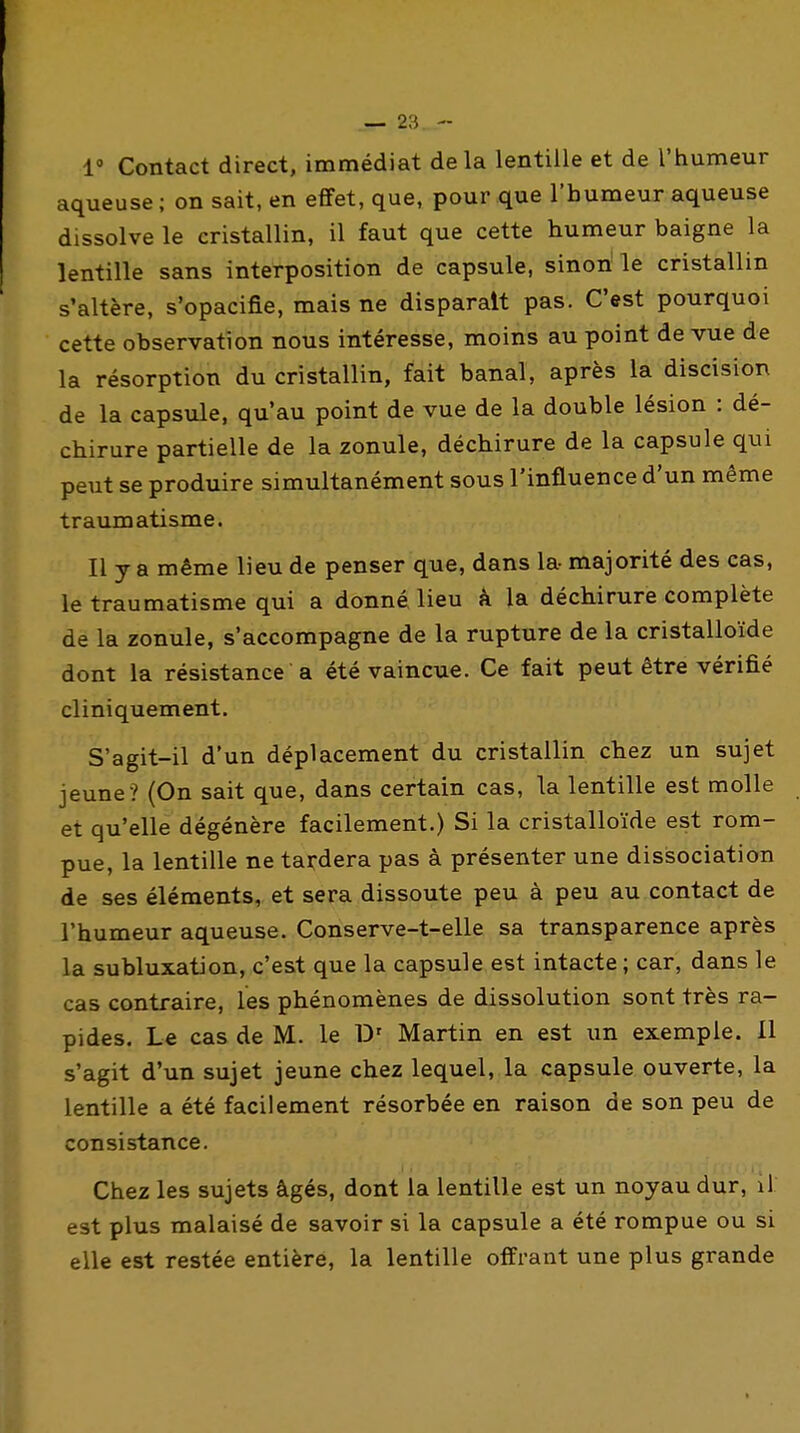 1' Contact direct, immédiat delà lentille et de l'humeur aqueuse ; on sait, en effet, que, pour que l'humeur aqueuse dissolve le cristallin, il faut que cette humeur baigne la lentille sans interposition de capsule, sinon le cristallin s'altère, s'opacifie, mais ne disparaît pas. C'est pourquoi cette observation nous intéresse, moins au point de vue de la résorption du cristallin, fait banal, après la discision de la capsule, qu'au point de vue de la double lésion : dé- chirure partielle de la zonule, déchirure de la capsule qui peut se produire simultanément sous l'influence d'un même traumatisme. Il y a même lieu de penser que, dans la- majorité des cas, le traumatisme qui a donné lieu à la déchirure complète de la zonule, s'accompagne de la rupture de la cristalloïde dont la résistance a été vaincue. Ce fait peut être vérifié cliniquement. S'agit-il d'un déplacement du cristallin chez un sujet jeune ? (On sait que, dans certain cas, la lentille est molle et qu'elle dégénère facilement.) Si la cristalloïde est rom- pue, la lentille ne tardera pas à présenter une dissociation de ses éléments, et sera dissoute peu à peu au contact de l'humeur aqueuse. Conserve-t-elle sa transparence après la subluxation, c'est que la capsule est intacte ; car, dans le cas contraire, les phénomènes de dissolution sont très ra- pides. Le cas de M. le D' Martin en est un exemple. 11 s'agit d'un sujet jeune chez lequel, la capsule ouverte, la lentille a été facilement résorbée en raison de son peu de consistance. Chez les sujets âgés, dont la lentille est un noyau dur, il est plus malaisé de savoir si la capsule a été rompue ou si elle est restée entière, la lentille offrant une plus grande