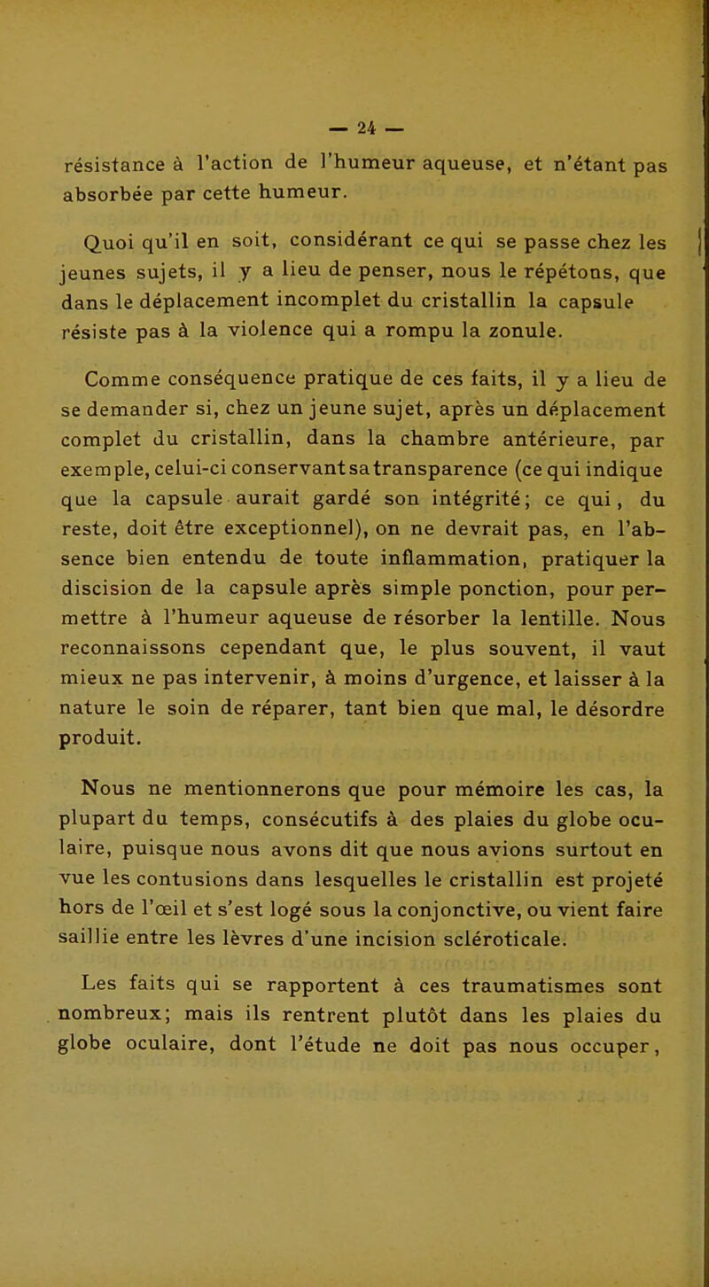 résistance à l'action de l'humeur aqueuse, et n'étant pas absorbée par cette humeur. Quoi qu'il en soit, considérant ce qui se passe chez les jeunes sujets, il y a lieu de penser, nous le répétons, que dans le déplacement incomplet du cristallin la capsule résiste pas à la violence qui a rompu la zonule. Comme conséquence pratique de ces faits, il y a lieu de se demander si, chez un jeune sujet, après un déplacement complet du cristallin, dans la chambre antérieure, par exemple, celui-ci conservant sa transparence (ce qui indique que la capsule aurait gardé son intégrité; ce qui, du reste, doit être exceptionnel), on ne devrait pas, en l'ab- sence bien entendu de toute inflammation, pratiquer la discision de la capsule après simple ponction, pour per- mettre à l'humeur aqueuse de résorber la lentille. Nous reconnaissons cependant que, le plus souvent, il vaut mieux ne pas intervenir, à moins d'urgence, et laisser à la nature le soin de réparer, tant bien que mal, le désordre produit. Nous ne mentionnerons que pour mémoire les cas, la plupart du temps, consécutifs à des plaies du globe ocu- laire, puisque nous avons dit que nous avions surtout en vue les contusions dans lesquelles le cristallin est projeté hors de l'œil et s'est logé sous la conjonctive, ou vient faire saillie entre les lèvres d'une incision sciéroticale. Les faits qui se rapportent à ces traumatismes sont nombreux; mais ils rentrent plutôt dans les plaies du globe oculaire, dont l'étude ne doit pas nous occuper.