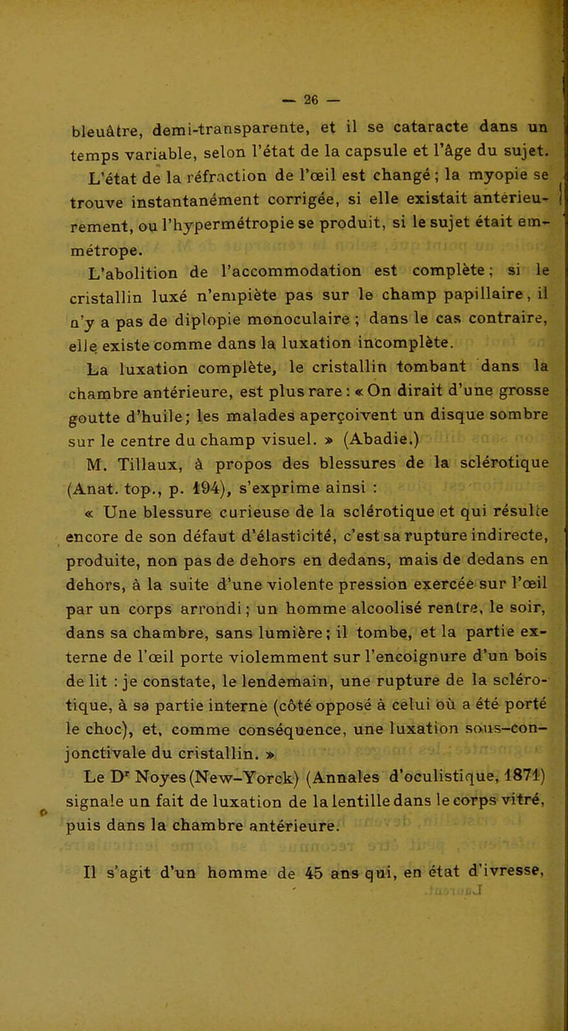 bleuâtre, demi-transparente, et il se cataracte dans un temps variable, selon l'état de la capsule et l'âge du sujet. L'état de la réfraction de l'œil est changé ; la myopie se trouve instantanément corrigée, si elle existait antérieu- rement, ou l'hypermétropie se produit, si le sujet était em- métrope. ' L'abolition de l'accommodation est complète ; si le cristallin luxé n'empiète pas sur le champ papillaire, il n'y a pas de diplopie monoculaire ; dans le cas contraire, elle existe comme dans la luxation incomplète. La luxation complète, le cristallin tombant dans la chambre antérieure, est plus rare : « On dirait d'une grosse goutte d'huile; les malades aperçoivent un disque sombre sur le centre du champ visuel. » (Abadie.) M. Tillaux, à propos des blessures de la sclérotique (Anat. top., p. 494), s'exprime ainsi : « Une blessure curieuse de la sclérotique et qui résulte encore de son défaut d'élasticité, c'est sa rupture indirecte, produite, non pas de dehors en dedans, mais de dedans en dehors, à la suite d'une violente pression exercée sur l'œil par un corps arrondi ; un homme alcoolisé rentre, le soir, dans sa chambre, sans lumière ; il tombe, et la partie ex- terne de l'œil porte violemment sur l'encoignure d'un bois délit : je constate, le lendemain, une rupture de la scléro- tique, à sa partie interne (côté opposé à celui où a été porté le choc), et, comme conséquence, une luxation saus-con- jonctivale du cristallin. » Le D' Noyés (New-Yorck) (Annales d'oculistique, 1871) signale un fait de luxation de la lentille dans le corps vitré, puis dans la chambre antérieure. Il s'agit d'un homme de 45 ans qui, en état d'ivresse,
