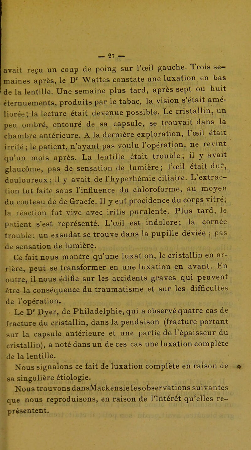 avait reçu un coup de poing sur l'œil gauche. Trois se- maines après, le Wattes constate une luxation en bas de la lentille. Une semaine plus tard, après sept ou huit éternuements, produits par le tabac, la vision s'était amé- liorée; la lecture était devenue possible. Le cristallin, un peu ombré, entouré de sa capsule, se trouvait dans la chambre antérieure. A la dernière exploration, l'œil était irrité ; le patient, n'ayant pas voulu l'opération, ne revint qu'un mois après. La lentille était trouble; il y avait glaucome, pas de sensation de lumière ; l'œil était dur, douloureux; il y avait de l'hyperhémie ciliaire. L'extrac- tion tut faite sous l'influence du chloroforme, au moyen du couteau de de Graefe. Il y eutprocidence du corps vitré; la réaction fut vive avec iritis purulente. Plus tard, le patient s'est représenté. L'œil est indolore; la cornée trouble; un exsudât se trouve dans la pupille déviée ; pas de sensation de lumière. Ce fait nous montre qu'une luxation, le cristallin en ar- rière, peut se transformer en une luxation en avant. En outre, il nous édifie sur les accidents graves qui peuvent être la conséquence du traumatisme et sur les difficultés de l'opération. Le D' Dyer, de Philadelphie, qui a observé quatre cas de fracture du cristallin, dans la pendaison (fracture portant sur la capsule antérieure et une partie de l'épaisseur du cristallin), a noté dans un de ces cas une luxation complète de la lentille. Nous signalons ce fait de luxation complète en raison de sa singulière étiologie. Nous trouvons dansMackensielesobservations suivantes que nous reproduisons, en raison de l'intérêt qu'elles re- présentent.