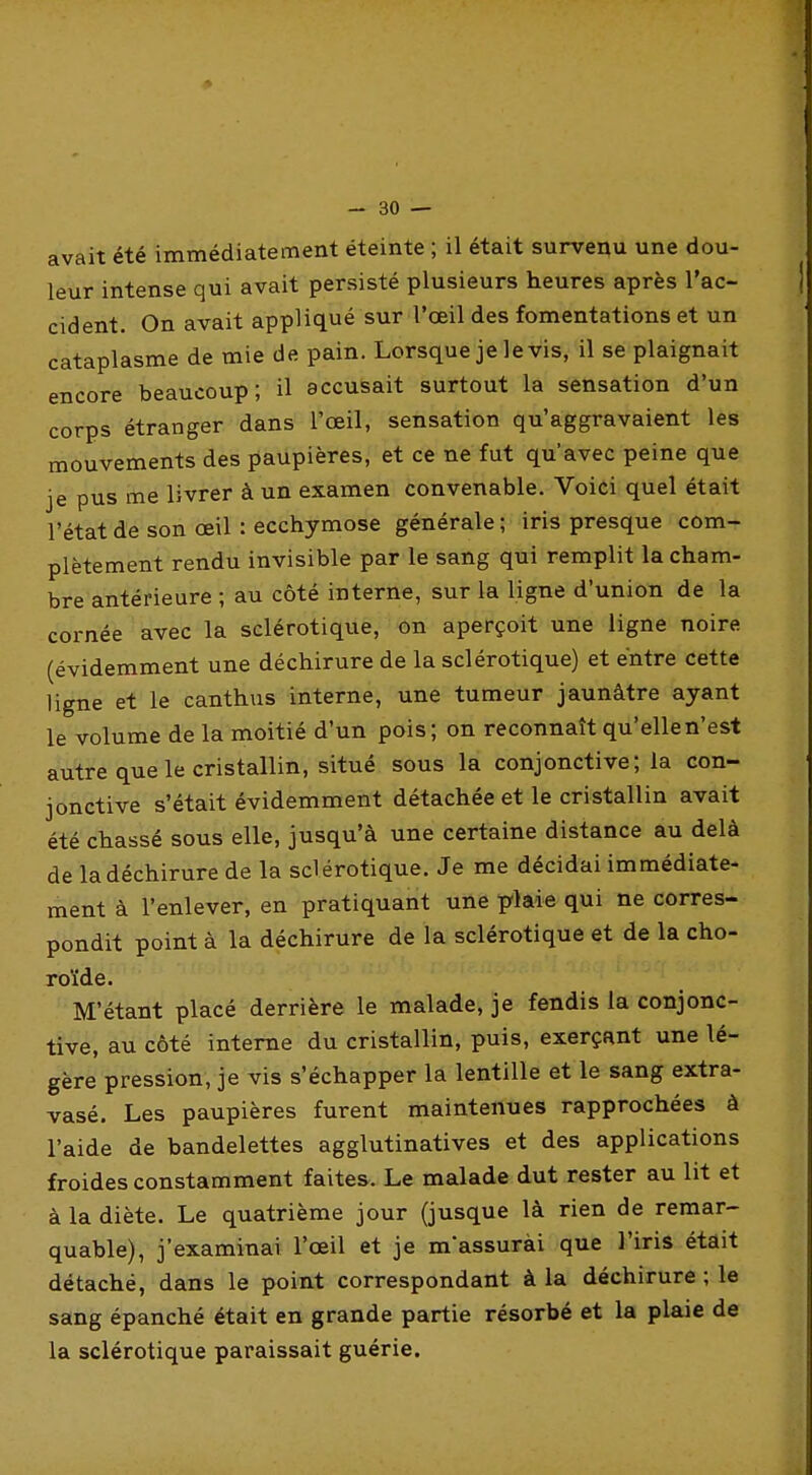 avait été immédiatement éteinte ; il était survenu une dou- leur intense qui avait persisté plusieurs heures après l'ac- cident. On avait appliqué sur l'œil des fomentations et un cataplasme de mie de pain. Lorsque je le vis, il se plaignait encore beaucoup; il accusait surtout la sensation d'un corps étranger dans l'œil, sensation qu'aggravaient les mouvements des paupières, et ce ne fut qu'avec peine que je pus me livrer à un examen convenable. Voici quel était l'état de son œil : ecchymose générale ; iris presque com- plètement rendu invisible par le sang qui remplit la cham- bre antérieure ; au côté interne, sur la ligne d'union de la cornée avec la sclérotique, on aperçoit une ligne noire (évidemment une déchirure de la sclérotique) et entre cette ligne et le canthus interne, une tumeur jaunâtre ayant le volume de la moitié d'un pois; on reconnaît qu'elle n'est autre que le cristallin, situé sous la conjonctive; la con- jonctive s'était évidemment détachée et le cristallin avait été chassé sous elle, jusqu'à une certaine distance au delà de la déchirure de la sclérotique. Je me décidai immédiate- ment à l'enlever, en pratiquant une p\Aie qui ne corres- pondit point à la déchirure de la sclérotique et de la cho- roïde. M'étant placé derrière le malade, je fendis la conjonc- tive, au côté interne du cristallin, puis, exerçant une lé- gère pression, je vis s'échapper la lentille et le sang extra- vasé. Les paupières furent maintenues rapprochées à l'aide de bandelettes agglutinatives et des applications froides constamment faites. Le malade dut rester au lit et à la diète. Le quatrième jour (jusque là rien de remar- quable), j'examinai l'œil et je m'assurài que l'iris était détaché, dans le point correspondant à la déchirure ; le sang épanché était en grande partie résorbé et la plaie de la sclérotique paraissait guérie.