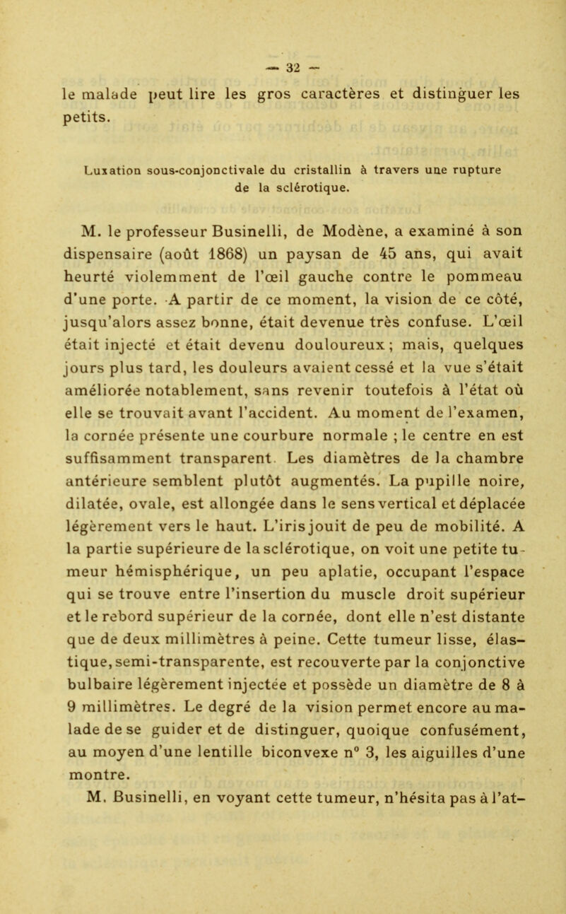 le malade peut lire les gros caractères et distinguer les petits. Luxation sous-conjoDCtivale du cristallin à travers uae rupture de la sclérotique. M. le professeur Businelli, de Modène, a examiné à son dispensaire (août 1868) un paysan de 45 ans, qui avait heurté violemment de l'œil gauche contre le pommeau d'une porte. A partir de ce moment, la vision de ce côté, jusqu'alors assez bonne, était devenue très confuse. L'œil était injecté et était devenu douloureux; mais, quelques jours plus tard, les douleurs avaient cessé et la vue s'était améliorée notablement, sans revenir toutefois à l'état où elle se trouvait avant l'accident. Au moment de l'examen, la cornée présente une courbure normale ; le centre en est suffisamment transparent Les diamètres de la chambre antérieure semblent plutôt augmentés. La pupille noire, dilatée, ovale, est allongée dans le sens vertical et déplacée légèrement vers le haut. L'irisjouit de peu de mobilité. A la partie supérieure de la sclérotique, on voit une petite tu- meur hémisphérique, un peu aplatie, occupant l'espace qui se trouve entre l'insertion du muscle droit supérieur et le rebord supérieur de la cornée, dont elle n'est distante que de deux millimètres à peine. Cette tumeur lisse, élas- tique, semi-transparente, est recouverte par la conjonctive bulbaire légèrement injectée et possède un diamètre de 8 à 9 millimètres. Le degré delà vision permet encore au ma- lade de se guider et de distinguer, quoique confusément, au moyen d'une lentille biconvexe n° 3, les aiguilles d'une montre. M. Businelli, en voyant cette tumeur, n'hésita pas àl'at-